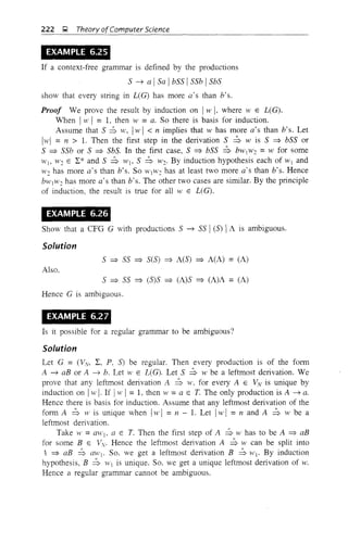 222 g Theory ofComputer Science
EXAMPLE 6.25
If a context-free grammar is defined by the productions
5 ~ a I5a Ib55 I55b I5b5
show that every string in L(G) has more a's than b's.
Proof We prove the result by induction on IH' I, where W E L(G).
tilen Iw I = 1, then w =a. So there is basis for induction.
Assume that 5 ::b w, Iw I < n implies that w has more a's than b's. Let
Iwl = n > 1. Then the first step in the derivation 5 ::b wis 5 =} b55 or
5 =} 55b or 5 =} 5b5. In the first case, 5 =} b55 ~ bWIW2 =w for some
W), W2 E L:* and 5 ~ Wb 5 ~ W2' By induction hypothesis each of W) and
H'2 has more a's than b's. So WjW2 has at least two more a's than b's. Hence
b,VIW2 has more a's than b's. The other two cases are similar. By the principle
of induction, the result is true for all W E L(G).
EXAMPLE 6.26
Show that a CFG G with productions 5 ~ 55 I(5) 'I A is ambiguous.
Solution
5 =} 55 =} 5(5) =} A(5) =} A(A) = (A)
Also.
5 =} 55 =} (5)5 =} (A)5 =} (A)A = (A)
Hence G is ambiguous.
EXAMPLE 6.27
Is it possible for a regular grammar to be ambiguous?
Solution
Let G = (Vv, L, P, S) be regular. Then every production is of the form
A ~ aB or A ~ b. Let W E L(G). Let 5 ~ W be a leftmost derivation. We
prove that any leftmost derivation A ~ w. for every A E Vv is unique by
induction on Iw I. If !W I=1, then w =a E T. The only production is A ~ a.
Hence there is basis for induction. Assume that any leftmost derivation of the
form A ~ w is unique when IW I =11 - 1. Let IW I =11 and A ~ 11J be a
leftmost derivation.
Take W =aWj, a E T. Then the first step of A ~ w has to be A =} aB
for some B E Vv. Hence the leftmost derivation A ~ W can be split into
't =} aB ~ alt'j. So. we get a leftmost derivation B ~ Wj' By induction
hypothesis, B ~ 'VI is unique. So. we get a unique leftmost derivation of w.
Hence a regular grammar cannot be ambiguous.
 