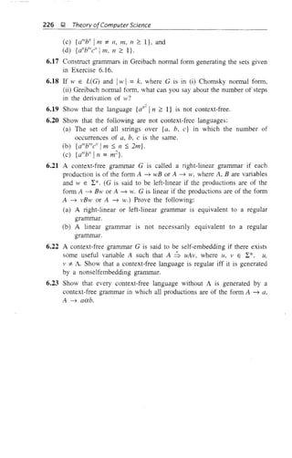 226 );! Theory ofComputer Science
(c) {alllb" Im :;t 11, m, n ~ I}, and
(d) {aI
Y"c" I m, 11 ~ I}.
6.17 Construct grammars in Greibach normal form generating the sets given
in Exercise 6.16.
6.18 If W E L(G) and Iw! = k, where G is in (i) Chomsky normal form,
(ii) Greibach normal form, what can you say about the number of steps
in the derivation of w7
6.19 Show that the language {d
,2
I11 ~ I} is not context-free.
6.20 Show that the following are not context-free languages:
(a) The set of all strings over {a, b, c} in which the number of
occurrences of a, b, c is the same.
(b) {alllblllc" 1m::; 11 ::; 2m}.
(c) {alllb" In =ml}.
6.21 A context-free grammar G is called a right-linear grammar if each
production is of the form A -7 wB or A -7 w, where A, B are variables
and w E L:*. (G is said to be left-linear if the productions are of the
form A -7 Bw or A -7 w. G is linear if the productions are of the form
A -7 vB-w or A -7 .v.) Prove the following:
(a) A right-linear or left-linear grammar is equivalent to a regular
grammar.
(b) A linear grammar is not necessarily equivalent to a regular
grammar.
6.22 A context-free grammar G is said to be self-embedding if there exists
some useful variable A such that A :b uAv, where u, v E L:*, u,
v :;t A, Show that a context-free language is regular iff it is generated
by a nonselfembedding grammar.
6.23 Show that every context-free language without A is generated by a
context-free grammar in which all productions are of the form A -7 a,
A -7 aab.
 
