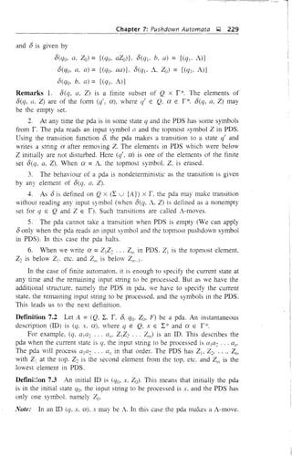 Chapter 7: Pushdown Automata ~ 229
and 8 is given by
8(qo, a, Zo) = {(qo, aZD)}, 8(ql, b, a) = {(qj, A)}
8(qo, a, a) = {(qo, aa)}, D(q1' A, Zo) = {(q1, A)}
S(qo, b, a) = {(% A)}
Remarks 1. Seq, a, Z) is a finite subset of Q x i*. The elements of
8(q, a. Z) are of the form (q', a), where q' E Q. a E i*. 8(q, a, Z) may
be the empty set.
2. At any time the pda is in some state q and the PDS has some symbols
from r. The pda reads an input symbol a and the topmost symbol Z in PDS.
Using the transition function 8, the pda makes a transition to a state q' and
writes a string a after removing Z. The elements in PDS which were below
Z initially are not disturbed. Here (q', a) is one of the elements of the finite
set 8(q, a, Z). When a =A. the topmost symbol, Z. is erased.
3. The behaviour of a pda is nondeterministic as the transition is given
by any element of 8(q. a, Z).
4. As 8 is defined on Q x (I U {A}) x 1, the pda may make transition
without reading any input symbol (when 8(q, A, Z) is defined as a nonempty
set for q E Q and Z E l). Such transitions are called A-moves.
S. The pda cannot take a transition when PDS is empty (We can apply
8 only when the pda reads an input symbol and the topmost pushdown symbol
in PDS). In this case the pda halts.
6. When we write a =ZlZ: ... Zm in PDS, ZI is the topmost element,
Z2 is below ZI' etc. and Zm is belm' Zm-l'
In the case of finite automaton, it is enough to specify the current state at
any time and the remaining input string to be processed. But as we have the
additional structure, namely the PDS in pda, we have to specify the current
state, the remaining input string to be processed, and the symbols in the PDS.
This leads us to the next definition.
Dermition 7.2 Let A = (Q, I, i, 8, qo. Zo, F) be a pda. An instantaneous
description (ill) is (q, x, a), where q E Q, x E I* and a E i"'.
For example, (q, ala: ... all' ZlZ2 ... Z/I,) is an ill. This describes the
pda when the current state is q, the input string to be processed is a1a2 an'
The pda will process ala: ... an in that order. The PDS has ZI- Z2' , Zm
with Z1 at the top. Z: is the second element from the top. etc. and Z,n is the
lowest element in PDS.
Dermi~;,on 7.3 An initial ill is (qo, x. Zo). This means that initially the pda
is in the initial state qo. the input string to be processed is x. and the PDS has
only one symbol. namely Zoo
Note: In an ill (q. x, a). x may be A. In this case the pda makes a A-move.
 