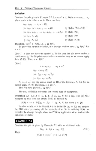 by Rules (7.5)-(7.7)
by Rule (7.8)
by Rule (7.9)
by Rule (7.10)
234 ~ Theory ofComputer Science
Solution
Consider the pda given in Example 7.2. Let yVC1V
T
E L. Write w =ala2 ... a",
where each ai is either a or b. Then, we have
(qo· ata2 ... a"cw
T
Zo)
~ (qo. cw
T
• allall _l
~ (qt· a,,czn-l ... aI- a,,czl/-I ... (ltZo)
~ (ql' A. Zo)
r- (qf' A. Zo)
Therefore, wcw
T
E T(A), i.e. L ~ T(A).
To prove the reverse inclusion, it is enough to show that L' ~ T(Ar. Let
x E V'.
Case 1 x does not have the symbol c. In this case the pda never makes a
transition to ql' So the pda cannot make a transition to qf as we cannot apply
Rule (7.10). Thus. x E T(A)'.
Case 2
(qo, WICl1/2' 20)
~ (qo, CW2· wtZo)
r- (qt, W2· wrZo)
As W2 1:- wr the pda cannot reach an ill of the form (qj, A, Zo). So we
cannot apply (7.10). Therefore. x E TCA)'.
Thus we have proved V' ~ T(Ar.
The next definition describes the second type of acceptance.
Definition 7.7 Let A = (Q, L, r. 8. qo. Zo, F) be a pda. The set N(A)
accepted by null store (or empty store) is defined by
N(A) = {w E L*1(qo, lV, 20) ~ (q, A, A) for some q E Q}
In other words, y1/ is in N(A) if A is in initial ill (qo, w, 20) and empties
the PDS after processing all the symbols of Y'. SO in defining N(A), we
consider the change brought about on PDS by application of w, and not the
transition of states.
EXAMPLE 7.4
Consider the pda A given by Example 7.2 with an additional rule:
8(qf' A. Zo) = {(qt; A)}
Then.
N(A) = {wcwTlw E {a. b}*}
(7.11)
 
