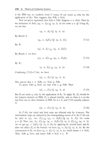 236 9 Theory ofComputer Science
if the PDS has no symbols from r (since B can reach qf only by the
application of RJ. This suggests that T(B) =N(A).
Now we prove rigorously that N(A) =T(B). Suppose 11' E N(A). Then by
the definition of N(A), (qo. w, Zo) Hf (q. A. A) for some q E Q. Using Rb
we see that
By Result 2,
(7.12)
By Result 1, we have
(7.13)
(q. A, Zo) hf (qt' A, A)
Combining (7.12)-(7.14). we have
(q'o, w, Zo) Hf (qt' A, A)
This proves that W E T(B), i.e. N(A) ~ T(B).
To prove T(B) ~ N(A), we start with W ~ T(B). Then
(q'o· w. Z'O) HJ (qt' A, a)
(7.14)
(7.15)
But B can reach qr only by the application of R3• To apply R3• Z/O should be
the topmost element on PDS. Z'O is placed initially, and so when it is on the
top there are no other elements in PDS. So a = A, and (7.15) actually reduces
to
(7.16)
In (7.16), the initial and final steps are effected only by A-moves. The
intermediate steps are induced by the conesponding moves of A. So (7.16) can
be split as (q'o, Aw. Z/O) hf (qo, YV, ZOZ/O) Hf (q. A, Z'O) for some
q E Q. Thus, (q'o. Aw, Z(J) hf (qo, w. ZoZ(J) Hf (q, A, Z'o) hf (qt' A, A).
As we get (qo, w. ZoZ/O) Hf (q, A. Z'o) by applying R-; several times and R2
does not affect Z'o at the bottom, we have (qo, w, Zo) Hf (q, A, A). By the
construction of R2• we have (qo, w. Zo) ~ (q. A, A). which means vI' E N(A).
Thus. T(B) ~ N(A). and hence T(B) = N(A) = L. I
 