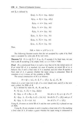 for all a E 2:, q E Q, Z E r
for all Z E r u {Zo} and q E F
for all Z E f u {Z'o}
238 );! Theory ofComputer Science
and DB is defined by
DB (qo, A, Z'o) = {(qo, ZoZo)}
DB(ql, a, Zo)= {(qo, aZo)}
DB (qo, a, a) = {(qo, aa)}
DB (qo, b, a) = {(qj, A)}
DB(qj, b, a) = {(qj, A)}
DB (qj, A, Zo) = {(qj, A)}
DB (qo, A, Z'o) = {(qt; A)}
DB(qj, A, Z'o) = {(ql' A)}
Thus.
T(B) = N(A) = {a"b"Jn 2': I}
The following theorem asserts that the set accepted by a pda A by final
state is accepted by some pda B by null store.
Theorem 7.2 If A =(Q, 2:, f, D, qo, Zo, F) accepts L by final state, we can
find a pda B accepting L by empty store: i.e. L =T(A) =N(B).
Proof B is constructed from A in such a way that (i) by the initial move of
B an initial ill of A is reached, (ii) once B reaches an initial ill of A, it
behaves like A until a final state of A is reached, and (iii) when B reaches a
final state of A, it guesses whether the input string is exhausted. Then B
simulates A or it erases all the symbols in PDS.
The actual construction of B is as follows:
B = (Q u {q'o, d}. 2:, f u {Z'o}, DB, q'o, Z'o, 0)
where c/o is a new state (not in Q), d is a new (dead) state, and Zo is the new
start symbol for PDS of B.
DB is defined by rules R1, R2, R3 and R4 as
Rj: DB (q'o, A. Z'o) = {(qo, ZoZo)}
R2: DB(q, a, Z) =8(q, a, Z)
R3: DB(q, A. Z) = 8(q, A, Z) u {(d, A)}
R4: DB(q. A, Z) ={(d, A)}
Using R j , B enters an initial ill of A and the start symbol Zo is placed on top
of PDS.
Using R2, B can simulate A until it reaches a final state of A. On reaching
a final state of A, B makes a guess whether the input string is exhausted or
 