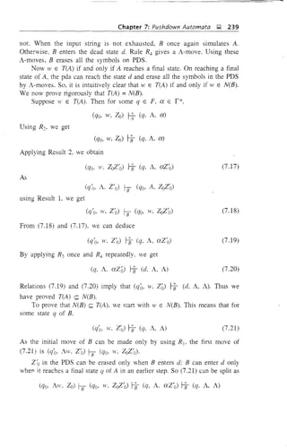 ----~--~=======-~
Chapter 7: Pushdown Automata ~ 239
not. When the input string is not exhausted, B once again simulates A.
Otherwise, B enters the dead state d. Rule R:!, gives a A-move. Using these
A-moves, B erases all the symbols on PDS.
Now W E T(A) if and only if A reaches a final state. On reaching a final
state of A, the pda can reach the state d and erase all the symbols in the PDS
by A-moves. So, it is intuitively clear that 11' E T(A) if and only if W E N(B).
We now prove rigorously that T(A) =N(B).
Suppose W E T(A). Then for some q E F, ex E r*,
Using R2, we get
(qo, W, 20) ~ (q, A, ex)
Applying Result 2, we obtain
(7.17)
As
using Result L we get
(q'o, ,t', 2'0) GJ (qo, W, 202'0)
From (7.18) and (7.17), we can deduce
By applying R3 once and R:!, repeatedly. we get
(q, A, ex20) ~ (d, A, A)
(7.18)
(7.19)
(7.20)
Relations (7.19) and (7.20) imply that (qQ, w, 2 0) ~ (d, A, A). Thus we
have proved T(A) ~ N(B).
To prove that N(B) ~ T(A), we start with Hi E N(B). This means that for
some state q of B,
(7.21)
As the initial move of B can be made only by using R l' the first move of
(7.21) is (q'o, Aw, 2'0) GJ (qo, w, 202'0)'
2/0 in the PDS can be erased only when B enters d; B can enter d only
whefl it reaches a final state q of A in an earlier step. So (7.21) can be split as
 