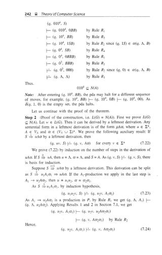 242 g Theory ofComputer Science
(q, 0104
, S)
r- (q, 0104
, OBB)
r- (q, 104
, BB)
r- (q, 104
, ISB)
r- (q, 04
, SB)
r- (q, 04
, OBBB)
r- (q, 03
, BBB)
f-2- (q, 03
, 000)
f-2- (q, A, A)
Thus.
by Rule R[
by Rule R3
by Rule R2 since (q, IS) E a(q, A, B)
by Rule R4
by Rule R[
by Rule R3
by Rule R: since (q, 0) E a(q, A, B)
by Rule R3
0104
(;;; N(A)
Note: After entering (q. 104. BB), the pda may halt for a different sequence
of moves, for example, (q, 104
, BB) r- (q, 104
, OB) r- (q, 104
, 00). As
6(q, 1, 0) is the empty set, the pda halts.
Let us continue with the proof of the theorem.
Step 2 (Proof of the construction, i.e. L(G) = N(A)). First we prove L(G)
(;;; N(A). Let W E L(G). Then it can be derived by a leftmost derivation. Any
sentential form in a leftmost delivation is of the form f.1Aa, where U E L*,
A E VN and a E (VN u L)*. We prove the following auxiliary result: If
S ~ uAa by a leftmost derivation, then
(q, UV. S) f-2- (q. v, Aa) for every v E L* (7.22)
We prove (7.22) by induction on the number of steps in the derivation of
uAa. If S b uA, then u =A, a =A, and S =A. As (q, v, S) f-2- (q, v, S), there
is basis for induction.
Suppose S ~ uAa by a leftmost derivation. This derivation can be split
11
as S => u[A[a[ ~ uAa. If the A[-production we apply in the last step is
A[ ---'} u:Aa:, then u = UjU::> a = a:aj'
n
As S => u[A ja j, by induction hypothesis,
(q, UjU:V, S) f-2- (q, U:V, Ajaj) (7.23)
As Ai ---'} II:Aa: is a production in P, by Rule Rj we get (q, A, A j ) r-
(q, A, U2Aa:). Applying Results 1 and 2 in Section 7.1, we get
(q, U2V, A[ at) r- (q, U:V. u2Aa: a [)
Hence,
(7.24)
 