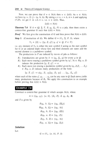 244 g Theory ofComputer Science
Now, we can prove that if >v E N(A) then W E L(G), As W E N(A),
we have (q, w, S) r- (q, A, A), By taking II =W, V =A, ex =A and applying
(7,25), we get S ::; wA =H', i,e, w E L(G). Thus,
L(G) = N(A)
Theorem 7.4 If A = (Q, L. r, 0, qo. Zoo F) is a pda. then there exists a
context-free grammar G such that L(G) =N(A).
Proof We first give the construction of G and then prove that N(A) = L(G).
Step 1 (Construction of G). We define G = (Vv, L, P, S), where
Vv = {S} u {[q, Z, q'] Iq. q' E Q, Z E l}
i.e. any element of Vv is either the new symbol S acting as the start symbol
for G or an ordered tliple whose first and third elements are states and the
second element is a pushdown symbol.
The productions in P are induced by moves of pda as follows:
R j: S-productions are given by S ~ [qo, Zo, q] for every q in Q.
R< Each move erasing a pushdown symbol given by (q', A) E O(q, a, Z)
induces the production [q, Z, q'] ~ a.
R,,: Each move not erasing a pushdown symbol given by (qlo ZtZ: ... Zm)
E O(q, a, Z) induces many productions of the form
[q, Z, q'l ---7 a[qj. Zj, q:1[q:. Z:, q3] ... [qm' Zm' q']
where each of the states q', q2, .. " qll' can be any state in Q. Each move yields
many productions because of R3• We apply this construction to an example
before proving that L(G) = N(A).
EXAMPLE 7.8
Construct a context-free grammar G which accepts N(A), where
A = ({qo, qd, {a. b}, {Zo° Z}, 0, qo, Zo, 0)
and 0 is given by
O(qo, b, Zo) = {(qo, ZZo)}
O(qo, A, Zo) = {(qo, A)}
O(qo, b. Z) = {(qo, ZZ)}
O(qo, a, Z) = {(qj, Z)}
O(qj. b, Z) = {(qj. A)}
O(qj. a, 20) = {(qo, Zo)}
Solution
Let
G = (Vy. {a. b}, P. S)
 