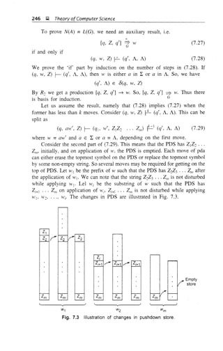 246 ~ Theory ofComputer Science
To prove N(A) = L(G), we need an auxiliary result, i.e.
*
[q, Z, q'] =g w
if and only if
(7.27)
(q, W, Z) r-- (q', A, A) (7.28)
We prove the 'if part by induction on the number of steps in (7.28). If
(q, w, Z) r- (q', A, A), then W is either a in I: or a in A. So, we have
(q', A) E 8(q, w, Z)
By R2 we get a production [q, Z, q'] ~ w. So, [q, Z, q'] ~ w. Thus there
is basis for induction. G
Let us assume the result, namely that (7.28) implies (7.27) when the
former has less than k moves. Consider (q, w, Z) t-L (q', A, A). This can be
split as
(7.29)
where W =aw' and a E I: or a =A, depending on the first move.
Consider the second part of (7.29). This means that the PDS has Z1Z2 ...
ZIl1' initially, and on application of w, the PDS is emptied. Each move of pda
can either erase the topmost symbol on the PDS or replace the topmost symbol
by some non-empty string. So several moves may be required for getting on the
top of PDS. Let WI be the prefix of w such that the PDS has Z2Z3 ... Zm after
the application of WI' We can note that the string Z2Z3 ... Zm is not disturbed
while applying WI' Lei Wi be the substring of w such that the PDS has
Zi+I ... Zm on application of Wi' Zi+I ... Zm is not disturbed while applying
Wb W2, .. "' H'i' The changes in PDS are illustrated in Fig. 7.3.
Z1
Z2 (' Z2 Z2
Zi
Zi+1 ?
Z~1?w Empty
bd
store
Zm Zm Zm Zm Zm Zm
'--r----J
w1 w2 wm
Fig. 7.3 Illustration of changes in pushdown store.
 