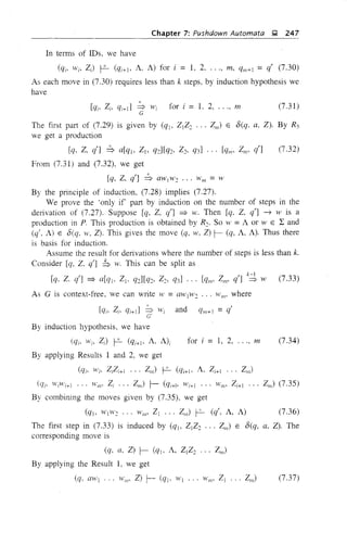 Chapter 7: Pushdown Automata ~ 247
In terms of IDs, we have
(qi, Wi, Z) f-2- (qi+1> A, A) for i = 1, 2, ..., m, qm+l = qt (7.30)
As each move in (7.30) requires less than k steps, by induction hypothesis we
have
(7.31 )
The first part of (7.29) is given by (% ZjZ2 ... ZII/) E /5(q, a, Z). By R3
we get a production
[q. Z, qt] ::S a[qj, Z1> q2][q2, Z2, q3] ... [qll/' Zm. qt]
From (7.31) and (7.32), we get
[q, Z. qt] ::S aWl w2 ... Hill/ = W
(7.32)
By the principle of induction. (7.28) implies (7.27).
We prove the 'only if part by induction on the number of steps in the
derivation of (7.27). Suppose [q, Z. q'] ~ w. Then [q. Z, qt] ~ W is a
production in P. This production is obtained by R2. So W =A or W ELand
(q', A) E /5(q. ,V, Z). This gives the move (q, w, Z) r- (q, A, A). Thus there
is basis for induction.
Assume the result for derivations where th~ number of steps is less than k.
Consider [q, Z. qt] b w. This can be split as
[q. Z. qt] ~ a[qJ. Zl' q2][q2. Z2. q3] ... [qll1' Z"" qt] k;1 W (7.33)
As G is context-free, we can write W =aWjW2 ... w"', where
[qi, Zi, qi+d ~ Wi and qll/+ 1 = qt
C'
By induction hypothesis. we have
for i = 1, 2, ..., m(qi' Wi, Z) f-2- (qi+l' A, A)i
By applying Results 1 and 2, we get
(qi. Wi, ZiZi+l ... ZII/) f-2- (qi+j, A, Zi+l ... Zm)
(7.34)
(Cli' WiWi+] ... WII/' Zi ... Zm) r- (qi+h Wi+l ... H'I/l' Zi+l ... Zm) (7.35)
By combining the moves given by (7.35), we get
(q], W]W2 ... WII/' Zl ... ZII/) f-2- (q', A, A) (7.36)
The first step in (7.33) is induced by (q]. Z]Z2 ... ZII/) E /5(q, a, Z). The
corresponding move is
(q, a, Z) r- (qj, A, ZjZ2 ... ZIl1)
By applying the Result 1, we get
(q, aWl ... Will' Z) r- (qJ. W] .. , WII/' ZI ... ZII;) (7.37)
 