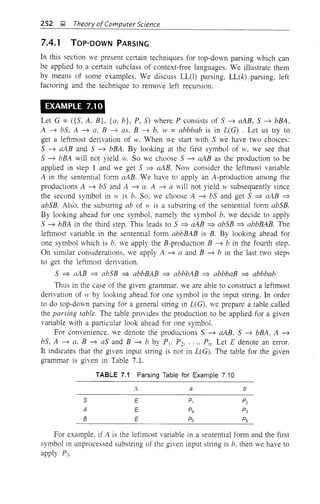 252 J;! Theory ofComputer Science
7.4.1 TOP-DOWN PARSING
In this section we present certain techniques for top-down parsing which can
be applied to a certain subclass of context-free languages. We illustrate them
by means of some examples. We discuss LL(l) parsing, LL(k) parsing, left
factOling and the technique to remove left recursion.
EXAMPLE 7.10
Let G = ({S, A, B}, {a, b}, P, S) where P consists of S ~ aAB, S ~ bBA,
A ~ bS, A ~ a, B ~ as, B ~ b. w = abbbab is in L(G) . Let us try to
get a leftmost derivation of w. When we start with S we have two choices:
S ~ aAB and S ~ bBA. By looking at the first symbol of w, we see that
S ~ bBA will not yield w. So we choose S ~ aAB as the production to be
applied in step 1 and we get S => aAB. Now consider the leftmost variable
A in the sentential form aAB. We have to apply an A-production among the
productions A ~ bS and A ~ a. A ~ a will not yield IV subsequently since
the second symbol in IV is b. So, we choose A ~ bS and get S => aAB =>
abSB. Also, the substring ab of w is a substring of the sentential form abSB.
By looking ahead for one symbol, namely the symbol b, we decide to apply
S ~ bBA in the third step. This leads to S => aAB =>abSB => abbBAB. The
leftmost variable in the sentential form abbBAB is B. By looking ahead for
one symbol which is b. we apply the B-production B ~ b in the fourth step.
On similar considerations, we apply A ~ a and B ~ b in the last two steps
to get the leftmost derivation.
S => aAB => abSB => abbBAB => abbbAB => abbbaB => abbbab
Thus in the case of the given grammar. we are able to construct a leftmost
derivation of IV by looking ahead for one symbol in the input string. In order
to do top-down parsing for a general string in L(G). we prepare a table called
the parsing table. The table provides the production to be applied for a given
variable with a particular look ahead for one symbol.
For convenience, we denote the productions S ~ aAB, S ~ bBA, A ~
bS, A ~ a, B ~ as and B ~ b by PI' P~. .. " P6. Let E denote an error.
It indicates that the given input string is not in L(G). The table for the given
grammar is given in Table 7.1.
TABLE 7.1 Parsing Table for Example 7.10
S
A
B
A
E
E
E
a b
For example. if A. is the leftmost variable in a sentential form and the first
symbol in unprocessed substring of the given input string is b, then we have to
apply P3'
 