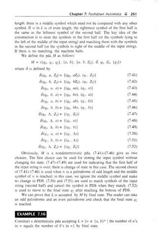 (7.41)
(7.42)
(7.43)
(7.44)
(7.45)
(7.46)
(7.47)
(7.48)
(7.49)
(7.50)
(7.51)
(7.52)
Chapter 7: Pushdown Automata ~ 261
length, there is a middle symbol which need not be compared with any other
symbol. If w in L is of even length, the rightmost symbol of the first half is
the same as the leftmost symbol of the second half, The key idea of the
construction is to store the symbols in the first half (or the symbols lying to
the left of the middle of the input string) and matching them with the symbols
in the second half (or the symbols to right of the middle of the input string),
If there is no matching. the machine halts.
We define the pda M as follows:
M = ({qo, q], q:c}, {a, b}, {a, b, 2o}, 6, qo, zo, {qJ)
where 6 is defined by
6(qo, G, Zo) = {(qo, aZo), (qj, Zo)}
6(qo, b, Zo) = {(qQ, bZo), (q], Zo)}
6(qo, a. a) = {(qQ, aa), (ql> a)}
6(qo, b, a) = {(qo, ba), (q], a)}
6(qo. a. b) = {(qQ, ab), (qlo b)}
6(qQ' b. b) = {(qQ, bb), (q], b)}
6(qo, A. Zo)= {(q]. Zu)}
6(qo. A, a) = {(q)o n)}
6(qo, A. b) = {(q]. b)}
6(q], n. a)= {(qj. A)}
6(qlo b, b) = {(qlo A)}
6(q], A. Zo) = {(q:c. 2o)}
Obviously, M is a nondeterministic pda. (7.41)~(7.46) give us two
choices. The first choice can be used for storing the input symbol without
changing the state. (7.47)-(7.49) are used for indicating that the first half of
the input string is over: there is change of state in this case. The second choice
of (7.41)-(7.46) is used when w is a palindrome of odd length and the middle
symbol of w is reached: in this case. we ignore the middle symbol and make
no change in PDS. (7.50) and (7.51) are used to match symbols of the input
string (second half) and cancel the symbol in PDS when they match. (7.52)
is used to move to the final state q:c after reaching the bottom of PDS.
We can prove that L is accepted by M by final state. The reader can take
an odd palindrome and an even palindrome and check that the final state q:c
is reached.
EXAMPLE 7.16
Construct a deterministic pda accepting L = {w E {a, b} * Ithe number of a's
in HI equals the number of b's in w} by final state.
 