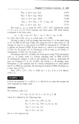 Chapter 7: Pushdown Automata 1; 263
0(q3' a. ZO) = {(q3' Zo)}
0(Q3' b. Zo) = {(q). XZo)}
0«(1). h. X) = {(q). XX)}
O(q). c, X) = O(qc,. c. X) = {(qc" A)}
o(C]c" A. Zo) = {«(/3. A)}
(7.67)
(7.68)
(7.69)
(7.70)
(7.71)
The states qb q:. C]~ stand for aObOck, dbick, dbici respectively where
i > 0, j ;:: O. k ;:: O. (7.61) indicates the initial guess. The three choices
correspond to the three cases.
(q(i. c'. 20) = (qo. Ac
k
• Zo) ~ (qlo c'. Zo) 1- (q], A, Zo)
by (7.61) and (7.62). As ql is a final state. ck
E TUvf).
The pda in state q: will not change state and stores a's in the input string
as X's in PDS «(7.63) and (7,64). On seeing the first b after many a·s. M
changes its state to qJ, and cancels X in PDS for subsequent b's «7.64)). If
it reaches the bottom of PDS. M goes back to ql. which is an accepting state
«(7.76)). So Iv! accepts dbi
• It continuous to be in state q! on seeing c's
subsequently «7.62). So. Ai accepts a'bic'.
For dealing with aibici. Ai makes the initial guess using (7.61) and reaches
state qo. It simply reads a's without changing state or PDS «7.67».
!vI subsequently replaces b with X and changes to state q). Afterwards M
goes on changing b's to Xs «7.69). On seeing a c, !vI changes state.
Subsequent c's are matched with X's (which correspond to b's read earlier)
and X's in PDS are cancelled. On reaching the bottom of PDS, M reaches q3.
a final state «7.71)).
Thus. aOhOck
• (/l/ck
, aibici
E TUYf) for i > O. j ;:: O. k ;:: O. Hence.
T(!vf) = L.
EXAMPLE 7.18
Convert the graJ1lJ11ar 5 -+ aSb! A. A -+ bSa I5 IA to a pda that accepts the
same language by empty stack.
Solution
We construct a pda A as
A = ({q}. {a. b}. {So A. a. b}. o. q, 5.0)
where 0 is defined by the following rules
o(q. A. 5) = {(q. aSb). (q. A)}
o(q. A. A) = {(q, bSA). (q. S). (q. A)}
O(q. a. a) = {(q, A)}
o(q. b. b) = {(C]. A)}
and A is the required pda.
 