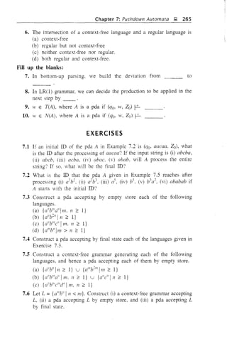 to
Chapter 7: Pushdown Automata l;! 265
6. The intersection of a context-free language and a regular language is
(a) context-free
(b) regular but not context-free
(c) neither context-free nor regular.
(d) both regular and context-free.
Fill up the blanks:
7. In bottom-up parsing. we build the deviation from
8. In LR(l) grammar. we can decide the production to be applied in the
next step by _._ .._.
9. W E T(A). where A is a pda if (qo. w. Zo) ~
10. 11' E N(A). where A is a pda if (%. w. 20) ~
EXERCISES
7.1 If an initial ill of the pda A in Example 7.2 is (qo. aaeaa. 20). what
is the ill after the processing of aacaa? If the input string is (i) abeba.
(ii) abeb. (iii) acba. (iv) abac. (v) abab. will A process the entire
string? If so. what vill be the final ill?
7.2 What is the ill that the pda A given in Example 7.5 reaches after
processing (i) a3b:. (ii) a:b3. (iii) as. (iv) b5. (v) b3a:. (vi) ababab if
A starts with the initial ill?
7.3 Construct a pda accepting by empty store each of the following
languages.
(a) {a"blllalli m. 11 :2: I}
(b) {allb:" I11 :2: I}
(c) {allblJl
e" ITn. 11 2: I}
(d) {a'llbll 1m > 11 :2: I}
7.4 Construct a pda accepting by final state each of the languages given in
Exercise 7.3.
7.5 Construct a context-free grammar generating each of the following
languages. and hence a pda accepting each of them by empty store.
(a) {a" bll In :2: I} u {a'llb:m
1m :2: I}
(b) {d 'b'''all 1m. n :2: l} u {aile" In :2: I}
(c) {a"Yllellld" 1m. n :2: l}
7.6 Let L = {d"b!! In < m}. Construct (i) a context-free grammar accepting
L (ii) a pda accepting L by empty store. and (iii) a pda accepting L
by final state.
 
