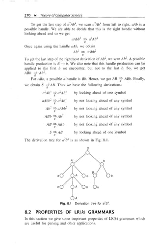 270 g Theory ofComputer Science
To get the last step of a2
Ab", we scan a2
Ab" from left to right aAb is a
possible handle. We are able to decide that this is the right handle without
looking ahead and so we get
aAbb2
=? a2
Ab4
R
Once again using the handle aAb, we obtain
Ab2
=? aAbb2
R
To get the last step of the rightmost derivation of Ab2
, we scan Ab2
• A possible
handle production is B -'7 b. We also note that this handle production can be
applied to the first b we encounter, but not to the last b. So, we get
ABb =? Ab2
.
R
For ABb. a possible a-handle is Bb. Hence, we get AB =? ABb. Finally,
R
we obtain S =? AB. Thus we have the following derivations:
R
a2
Ab4
=? a2
Ab4
by looking ahead of one symbol
R
aAbb2
=? a2
Ab4
R
Ab2
=? ClAbb2
R
ABb =? Ab2
R
AB =? ABb
R
by not looking ahead of any symbol
by not looking ahead of any symbol
by not looking ahead of any symbol
by not looking ahead of any symbol
by looking ahead of one symbolS =?AB
R
The derivation tree for a2
b4
is as shown in Fig. 8.1.
s
a
a
A
b b
I
b ab
Fig. 8.1 Derivation tree for a2
b4
8.2 PROPERTIES OF LR(k) GRAMMARS
In this section we give some important properties of LR(k) grammars which
are useful for parsing and other applications.
 