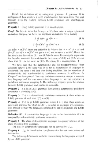Chapter 8: LR(k) Crammars ~ 271
Recall the definition of an ambiguous grammar. A grammar G is
ambiguous if there exists W E L(G) which has two derivation trees. The next
theorem gives the relation between LR(k) grammars and unambiguous
grammars.
Property 1 Every LR(k) grammar G is unambIguouS.
Proof We have to show that for any x E Ii there exists a unique right-most
derivation. Suppose ve have two rightmost derivations for x, namely
s ~ aAw ~ a[3w = x
R R
S ~ ajt/w/ ~ a'b'w' = x
R R
(8.l)
(8.2)
As a[3w = a'[3'w', from the definition it follows that a = a', A = A' and
[3 =[3'. As a[3w = a'[3'w', we get w =w', and so aAw =a'A'w'. Hence the
last step in the derivations (8.l) and (8.2) is the same. Repeating the arguments
for the other sentential forms derived in the course of (8.1) and (8.2), we can
show that (8.l) is the same as (8.2). Therefore, G is unambiguous. I
We have seen that the detenninistic and the nondeterministic finite
automata behave in the same way in so far as acceptability of languages is
concerned. The same is the case with Turing machines. But the behaviour of
deterministic and nondeterministic pushdown automata is different. In
Chapter 7 we have proved "that any pushdown automaton accepts a context-
free language and for any context-free language L, we can construct a
pushdown automaton accepting L. The following property gives the relation
between LR(k) grammars and pushdown automata.
Property 2 If G is an LR(k) grammar. there exists a deterministic pushdown
automaton A accepting L(G).
Property 3 If A is a deterministic pushdown automaton A, there exists an
LR(l) grammar G such that L(G) =N(A).
Property 4 If G is an LR(k) grammar, where k > L then there exists an
equivalent grammar G! which is LR(l). In so far as languages are concerned,
it is enough to study the languages generated by LR(O) grammars and LR(l)
grammars.
Defmition 8.2 A context-free language is said to be deterministic if it is
accepted by a detenmnistic pushdOvn automaton.
Property 5 The class of deterministic languages is a proper subclass of the
class of context-free languages.
The class of deterministic languages can be denoted by
Property 6 ot'dctl is closed under complementation but not under union and
intersection.
The following definition is useful in characterizing the languages accepted
by an LR(O) grammar.
 