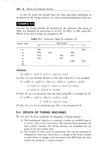 284 g Theory of Computer Science
It may be noted that though there are other equivalent definitions of
acceptance by the Turing machine, we will be not discussing them in this text.
EXAMPLE 9.4
Consider the Turing machine M described by the transltlOn table given III
Table 9.2. Describe the processing of (a) OIL (b) 0011, (c) 001 using IDs.
Which of the above stlings are accepted by M?
TABLE 9.2 Transition Table for Example 9.4
Present state
o
xRq2
ORQ2
OLQ4
OLQ4
Tape symbol
x y b
Solution
(a) qjOll f- xq:11 f- q3xy1 f- xqsy1 f- x-.vqs1
As a(qs. 1) is not defined, M halts; so the input string 011 is not accepted.
(b) qjOOll f- xq:011 f- xOq:11 f- xq30y1 f- q~:Oyl f- xqjOyl.
f-xxq:y1 f- xX)·q:1 f- xxq3YY f- xq3'W y' f- xxqsYy
f- x.x;yqsY· f- xxyyqsb f- xxY.Vbq6
M halts. As q6 is an accepting state, the input string 0011 is accepted by M.
(c) Cf j OOl f- xq:01 f- xOq:1 f- .vq30y f- q4xOy
f- xqlOy f- x.:q:y f- xxyq:
M halts. As q: is not an accepting state, 001 is not accepted by M.
9.4 DESIGN OF TURING MACHINES
We now give the basic guidelines for designing a Turing machine.
(i) The fundamental objective in scanning a symbol by the RJW head is
to 'kno,," 'ihat to do in the future. The machine must remember the
past symbols scanned. The Turing machine can remember this by
going to the next unique state.
(ii) The number of states must be minimized. This can be achieved by
changing the states only when there is a change in the written symbol
or when there is a change in the movement of the RJW head. We shall
explain the design by a simple example.
 