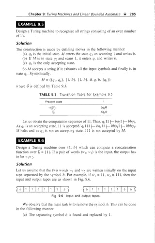 Chapter 9: Turing Machines and Linear Bounded Automata g 285
EXAMPLE 9.5
Design a TUling machine to recognize all stlings consisting of an even number
of 1's.
Solution
The construction is made by defining moves in the following manner:
(a) ql is the initial state. M enters the state q2 on scanning 1 and writes b.
(b) If M is in state q2 and scans 1, it enters q, and writes b.
(c) q] is the only accepting state.
So M accepts a stJing if it exhausts all the input symbols and finally is in
state qj. Symbolically,
M = ({qj, q2}, {I. b}, {l, b}, 8, q, b. {qd)
"here 8 is defined by Table 9.3.
TABLE 9.3 Transition Table for Example 9.5
Present state
Let us obtain the computation sequence of 11. Thus, q j ll f- bq21 f- bbql'
As ql is an accepting state. 11 is accepted. qllil f- bq211 f- bbq]l f- bbbq2'
Af halts and as q2 is not an accepting state, III is not accepted by M.
EXAMPLE 9.6
Design a Turing machine over {I. b} which can compute a concatenation
function over L = {I}. If a pair of words (Wj. 11'2) is the input. the output has
to be W(H'2'
Solution
Let us assume that the two words ,Vj and W2 are written initially on the input
tape separated by the symbol b. For example, if 11'] = 11, W2 = 111. then the
input and output tapes are as shown in Fig. 9.6.
G]1!1=
Fig. 9.6 Input and output tapes.
We observe that the main task is to remove the symbol b. This can be done
in the following manner:
(a) The separating symbol b is found and replaced by 1.
 