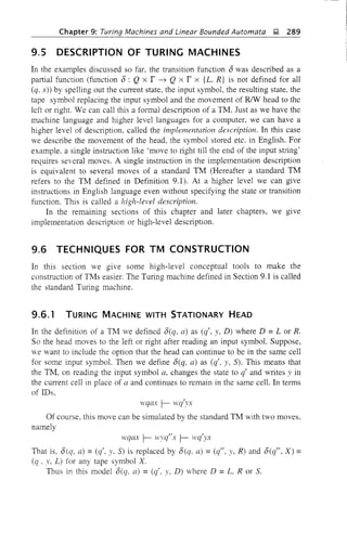 Chapter 9: Turing Machines and Linear Bounded Automata j;J, 289
9.5 DESCRIPTION OF TURING MACHINES
In the examples discussed so far, the transition function 8 was described as a
partial function (function 8: Q x r ~ Q x r x {L. R} is not defined for all
(q, x» by spelling out the current state, the input symbol, the resulting state, the
tape symbol replacing the input symbol and the movement of R/W head to the
left or right. We can call this a formal description of a TM. Just as we have the
machine language and higher level languages for a computer. we can have a
higher level of description, called the implementation description. In this case
we describe the movement of the head, the symbol stored etc. in English. For
example, a single instruction like 'move to right till the end of the input string'
requires several moves. A single instruction in the implementation description
is equivalent to several moves of a standard TM (Hereafter a standard TM
refers to the TM defined in Definition 9.1). At a higher level we can give
instructions in English language even without specifying the state or transition
function. This is called a high-level description.
In the remaining sections of this chapter and later chapters, we give
implementation description or high-level description.
9.6 TECHNIQUES FOR TM CONSTRUCTION
In this section we give some high-level conceptual tools to make the
construction of TMs easier. The Turing machine defined in Section 9.1 is called
the standard Turing machine.
9.6.1 TURING MACHINE WITH STATIONARY HEAD
In the definition of a TM we defined 8(q, a) as (q', y, D) where D =L or R.
So the head moves to the left or right after reading an input symbol. Suppose,
we want to include the option that the head can continue to be in the same cell
for some input symbol. Then we define 8(q, a) as (q', y, 5). This means that
the TM, on reading the input symbol a, changes the state to q' and writes y in
the current cell in place of a and continues to remain in the same cell. In terms
of IDs,
wqax r- 'wq'yX
Of course, this move can be simulated by the standard TM with two moves.
namely
H'qCV: r- vryq"x r- wq'yx
That is, 8(q, a) = (q', y, 5) is replaced by 8(q, a) = (q", y, R) and 8(q", X) =
(q. y, L) for any tape symbol X.
Thus in this model 8(q. a) =(q', y, D) where D =L. R or S.
 