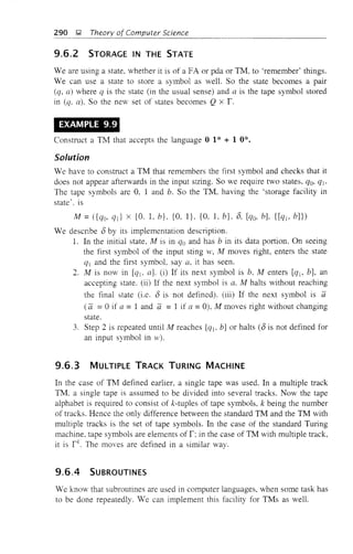 290 );l Theory of Computer Science
9.6.2 STORAGE IN THE STATE
Weare using a state, whether it is of a FA or pda or TM, to 'remember' things.
We can use a state to store a symbol as well. So the state becomes a pair
(q, a) where q is the state (in the usual sense) and a is the tape symbol stored
in (q, a). So the new set of states becomes Q x r.
EXAMPLE 9.9
Construct a TM that accepts the language 0 1* + 1 0*.
Solution
We have to construct a TM that remembers the first symbol and checks that it
does not appear afterwards in the input string. So we require two states, qa, qj.
The tape symbols are 0, 1 and b. So the TM, having the 'storage facility in
state'. is
M = ({qa, qd x {O. L b}, {O, I}, {O, 1, b}, 0, [cIa, b], {[Cf], bJ})
We desClibe 0 by its implementation description.
L In the initial state, M is in qa and has b in its data portion. On seeing
the first symbol of the input sting w, M moves right, enters the state
Cft and the first symbol. say a, it has seen.
2. M is now in [q], a). (i) If its next symbol is b, M enters [cIt- b), an
accepting state. (ii) If the next symbol is a, M halts without reaching
the final state (i.e. 0 is not defined). (iii) If the next symbol is a
(a =°if a =1 and a =1 if a =0), M moves right without changing
state.
3. Step 2 is repeated until M reaches [qj, b) or halts (0 is not defined for
an input symbol in vv).
9.6.3 MULTIPLE TRACK TURING MACHINE
In the case of TM defined earlier, a single tape was used. In a multiple track
TM. a single tape is assumed to be divided into several tracks. Now the tape
alphabet is required to consist of k-tuples of tape symbols, k being the number
of tracks. Hence the only difference between the standard TM and the TM with
multiple tracks is the set of tape symbols. In the case of the standard Turing
machine, tape symbols are elements of r; in the case of TM with multiple track,
it is rk
. The moves are defined in a similar way.
9.6.4 SUBROUTINES
We know that subroutines are used in computer languages, when some task has
to be done repeatedly. We can implement this facility for TMs as well.
 