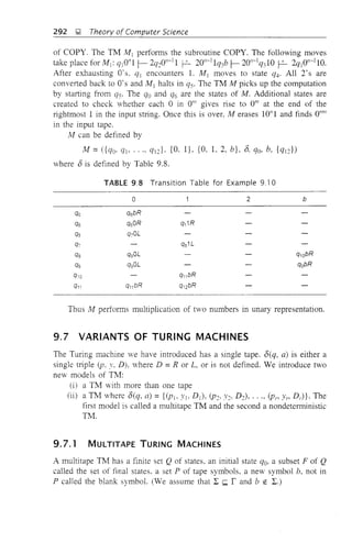 292 ~ Theory of Computer Science
of COPY. The TM Ail performs the subroutine COPY. The following moves
take place for M 1: q101711- 2q=:017-11 P- 20n-11q3b f- 20n-1q31O P- 2qj O"-llO.
After exhausting O·s. q1 encounters 1. M 1 moves to state q4' All 2's are
converted back to 0'sand M 1 halts in qs. The TM M picks up the computation
by starting from qs. The qo and q6 are the states of M. Additional states are
created to check whether each °in 011I
gives rise to 011I
at the end of the
rightmost 1 in the input string. Once this is over, M erases 10"1 and finds 0"111
in the input tape.
M can be defined by
M =({qo. qj, .... qd· {O. I}, {O, 1,2, b}, 8, qo, b. {qd)
where 8 is defined by Table 9.8.
TABLE 9.8 Transition Table for Example 9.10
° 2
qo q6bR
q6 q60R q, 1R
q5 q70L
q7 qs1L
qs qgOL
qg qgOL
q,0 q" bR
q,1 q" bR q,2bR
b
q1QbR
qobR
Thus M performs multiplication of two numbers in unary representation.
9.7 VARIANTS OF TURING MACHINES
The Turing machine we have introduced has a single tape. 8(q, a) is either a
single triple (p, y, D), where D = R or L, or is not defined. We introduce two
new models of TM:
(i) a TM with more than one tape
(ii) a TM where 8(q. a) ={(PJo YJ, D j ), (P=:, Y=:. D2), •••• (p,., Yn Dr)}' The
first model is called a multitape TM and the second a nondeterministic
TM.
9.7.1 MULTITAPE TURING MACHINES
A multitape TM has a finite set Q of states. an initial state qo. a subset F of Q
called the set of final states. a set P of tape symbols. a new symbol b. not in
P called the blank symbol. (We assume that :2: ~ rand b EO :2:.)
 