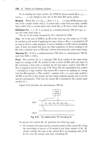 296 ~ Theory of Computer Science
So on reading the input symbol, the NTM M whose cun-ent ID is 2]2: ...
ZkqxZk+] ... 2/1 can change to anyone of the three IDs given earlier.
Remark When o(q, x) = {(qi' Yi, D i) Ii = 1. 2, .... n} then NTM chooses any
one of the n triples totally (that is, it cannot take a state from one triple, another
tape symbol from a second tliple and a third D(L or R) from a third triple, etc.
Definition 9.6 W E L* is accepted by a nondetenninistic TM M if qaw ~
xqfY for some final state qt.
The set of all strings accepted by M is denoted by T(M).
Note: As in the case of NDFA, an ID of the fonn xqy (for some q tt: F) may
be reached as the result of applying the input string w. But 'v is accepted by M
as long as there is some sequence of moves leading to an ID with an accepting
state. It does not matter that there are other sequences of moves leading to an
ID with a nonfinal state or TM halts without processing the entire input stling.
Theorem 9.3 If M is a nondeterministic TM, there is a deterministic TM Mj
such that T(M) = TUY!I)'
Proof We constmct M] as a multitape TM. Each symbol in the input string
leads to a change in ID. M] should be able to reach all IDs and stop when an
ID containing a final state is reached. So the first tape is used to store IDs of
M as a sequence and also the state of M. These IDs are separated by the symbol
* (induded as a tape symbol). The cun-ent ID is known by marking an x along
with the ID-separator * (The symbol * marked with x is a new tape symbol.)
All IDs to the left of the cun-ent one have been explored already and so can be
ignored subsequently. Note that the cun-ent ID is decided by the cun-ent input
symbol of w.
Figure 9.10 illustrates the deterministic TM M j •
Tape 1
Tape 2
x
101 * 102 * 103 * 104 * 105 * 106 * •.•
Fig. 9.10 The deterministic TM simulating M.
To process the current ID. M] perfOlIDs the follOving steps.
1. Mj examines the state and the scanned symbol of the cun-ent ID. Using
the knowledge of moves of M stored in the finite control of Mjo M]
checks whether the state in the cun-ent ID is an accepting state of M.
In this case M I accepts and stops simulating M.
 