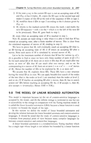 Chapter 9: Turing Machines and Linear Bounded Automata J;! 297
2. If the state q say in the current ID xqa), is not an accepting state of M 1
and O(q, a) has k triples, M1 copies the ID xqay in the second tape and
makes k copies of this ID at the end of the sequence of IDs in tape 2.
3. M j modifies these k IDs in tape 2 according to the k choices given by
O(q, a).
4. M1 returns to the marked current ID. erases the mark x and marks the
next ID-separator * with x (to the * which is to the left of the next ID
to be processed). Then M j goes back to step 1.
M j stops when an accepting state of M is reached in step 1.
Now M 1 accepts an input string IV only when it is able to find that M has
entered an accepting state, after a finite number of moves. This is clear from
the simulated sequence of moves of M j (ending in step 1)
We have to prove that M j will eventually reach an accepting ID (that is,
an ID having an accepting state of M) if M enters an accepting ID after n
moves. Note each move of M is simulated by several moves of M j •
Let m be the maximum number of choices that M has for various (q, a)'s.
(It is possible to find m since we have only finite number of pairs in Q x r.)
So for each initial ID of M. there are at most m IDs that M can reach after one
move. at most m2
IDs that I'v! can reach after two moves. and so on. So
corresponding to n moves of M, there are at most 1 + m + m
2
+ ... + mil moves
of M 1• Hence the number of IDs to be explored by M 1 is at most nm".
We assume that M] explores these IDs. These IDs have a tree structure
having the initial ID as its root. We can apply breadth-first search of the nodes
of the tree (that is. the nodes at level 1 are searched. then the nodes at level 2,
and so on.) If At reaches an accepting ID after n moves. then M1 has to search
atmost nm/! IDs before reaching an accepting ID. So. if M accepts lV, then M 1
also accepts lV (eventually). Hence T(M) = T(Mj ).
9.8 THE MODEL OF LINEAR BOUNDED AUTOMATON
This model is important because (a) the set of context-sensitive languages is
accepted by the model. and (b) the infinite storage is restricted in size but not
in accessibility to the storage in comparison with the Turing machine model. It
is called the linear bounded automaton (LBA) because a linear function is used
to restrict (to bound) the length of the tape.
In this section we define the model of linear bounded automaton and
develop the relation between the linear bounded automata and context-sensitive
languages. It should be noted that the study of context-sensitive languages is
important from practical point of view because many compiler languages lie
between context-sensitive and context-free languages.
A linear bounded automaton is a nondetelministic Turing machine which
has a single tape whose length is not infinite but bounded by a linear function
 