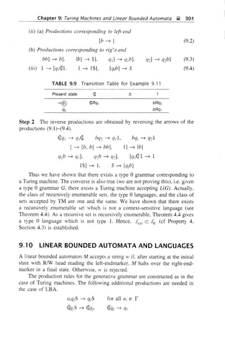 Chapter 9: Turing Machines and Linear Bounded Automata ~ 301
(ii) (a) Productions corresponding to left-end
[b ~ [
(b) Productions corresponding to rig',ot-end
(9.2)
bb] ~ b],
(iii) 1 ~ [qj¢1,
lb] ~ 1],
1 ~ IS],
ql] ~ qlb],
[qlb] ~ S
(9.3)
(9.4)
TABLE 9.9 Transition Table for Example 9.11
Present state b
Step 2 The inverse productions are obtained by reversing the arrows of the
productions (9.1)-(9.4).
¢ql ~ ql¢ bq~ ~ ql l, bql ~ q~l
[ ~ [b, b] ~ bb], 1] ~ lb]
qlb ~ ql], q~b ~ q~]. [cII¢l ~ 1
1$] ~ 1, S ~ [q1b]
Thus we have shown that there exists a type 0 grammar corresponding to
a Turing machine. The converse is also true (we are not proving this), i.e. given
a type 0 grammar G. there exists a Tming machine accepting L(G). Actually,
the class of recursively enumerable sets, the type 0 languages, and the class of
sets accepted by TM are one and the same. We have shown that there exists
a recursively enumerable set which is not a context-sensitive language (see
Theorem 4.4). As a recursive set is recursively enumerable, Theorem 4.4 gives
a type 0 language which is not type 1. Hence, 4s1 c.~ (d Property 4,
Section 4.3) is established.
9.10 LINEAR BOUNDED AUTOMATA AND LANGUAGES
A linear bounded automaton M accepts a string w if. after starting at the initial
state with RIW head reading the left-endmarker, M halts over the right-end-
marker in a final state. Otherwise, w is rejected.
The production rules for the generative grammar are constructed as in the
case of Turing machines. The following additional productions are needed in
the case of LBA.
Qiqr$ ~ qf$
¢lrS ~ ¢qr,
for all Qi E r
¢qf ~ qt
 