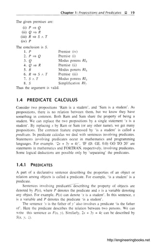 Chapter 1: Propositions and Predicates ~ 19
Premise (iv)
Premise (i)
Modus ponens RIJ,
Premise (ii)
Modus ponens RIJ,
Premise (iii)
Modus ponens RIJ,
Simplification Rl~
valid.
The given premises are:
(i) p ~ Q
(ii) Q ~ R
(iii) R ~ S 1 T
(iv) P
The conclusion is S.
1. P
2. P ~ Q
3. Q
4. Q ~ R
5. R
6. R ~ S 1 T
7. 5 1 T
8. S
Thus the argument is
1.4 PREDICATE CALCULUS
Consider two propositions 'Ram is a student', and 'Sam is a student'. As
propositions, there is no relation between them, but we know they have
something in common. Both Ram and Sam share the property of being a
student. We can replace the tVO propositions by a single statement 'x is a
student'. By replacing x by Ram or Sam (or any other name), we get many
propositions. The common feature expressed by 'is a student' is called a
predicate. In predicate calculus we deal with sentences involving predicates.
Statements involving predicates occur in mathematics and programming
languages. For example. '2x + 3y =4,:', 'IF (D. GE. 0.0) GO TO 20' are
statements in mathematics and FORTRAN. respectively, involving predicates.
Some logical deductions are possible only by 'separating' the predicates.
1.4.1 PREDICATES
A part of a declarative sentence describing the properties of an object or
relation among objects is called a predicate. For example, 'is a student' is a
predicate.
Sentences involving predicateSCfe~-cribing the property of objects are
denoted by P(x), where P denotes the predicate and x is a variable denoting
any object. For example. P(x) can denote 'x is a student'. In this sentence, x
is a variable and P denotes the predicate 'is a student'.
The sentence 'x is the father of y' also involves a predicate 'is the father
of. Here the predicate describes the relation between two persons. We can
write this sentence as F(x, y), Similarly, 2x + 3y = 4z can be described by
Sex, y, ,:).
http://engineeringbooks.net
 