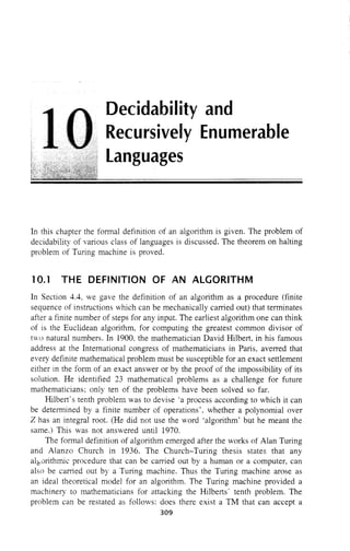 Decidability and
Recursively Enumerable
Languages
In this chapter the fonnal definition of an algorithm is given. The problem of
decidability of various class of languages is discussed. The theorem on halting
problem of Turing machine is proved.
10.1 THE DEFINITION OF AN ALGORITHM
In Section 4.4, we gave the definition of an algorithm as a procedure (finite
sequence of instructions ""hich can be mechanically carried out) that tenninates
after a finite number of steps for any input. The earliest algorithm one can think
of is the Euclidean algorithm, for computing the greatest common divisor of
two natural numbers. In 1900, the mathematician David Hilbert, in his famous
address at the International congress of mathematicians in Paris, averred that
every definite mathematical problem must be susceptible for an exact settlement
either in the fonn of an exact answer or by the proof of the impossibility of its
solution. He identified 23 mathematical problems as a challenge for future
mathematicians; only ten of the problems have been solved so far.
Hilbert's tenth problem was to devise 'a process according to which it can
be detennined by a finite number of operations'. whether a polynomial over
Z has an integral root. (He did not use the word 'algorithm' but he meant the
same.) This was not answered until 1970.
The fonnal definition of algorithm emerged after the works of Alan Turing
and Alanzo Church in 1936. The Church-Turing thesis states that any
alEOlithmic procedure that can be carried out by a human or a computer, can
also be carried out by a Turing machine. Thus the Turing machine arose as
an ideal theoretical model for an algorithm. The Turing machine provided a
machinery to mathematicians for attacking the Hilberts' tenth problem, The
problem can be restated as follows: does there exist a TM that can accept a
309
 