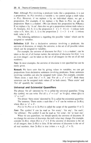20 ~ Theory ofComputer Science
Note: Although P(x) involving a predicate looks like a proposition, it is not
a proposition. As P(x) involves a variable x, we cannot assign a truth value
to P(x). However, if we replace x by an individual object, we get a
proposition. For example, if we replace x by Ram in P(x), we get the
proposition 'Ram is a student'. (We can denote this proposition by P(Ram).)
If we replace x by 'A cat', then also we get a proposition (whose truth value is
F). Similarly, S(2, 0, 1) is the proposition 2 . 2 + 3 . 0 =4 . 1 (whose truth
value is T). Also, S(l, 1, 1) is the proposition 2 . 1 + 3 . 1 = 4 . 1 (whose
truth value is F).
The following definition is regarding the possible 'values' which can be
assigned to variables.
Definition 1.13 For a declarative sentence involving a predicate, the
universe of discourse, or simply the universe, is the set of all possible values
which can be assigned to variables.
For example, the universe of discourse for P(x): 'x is a student', can be
taken as the set of all human names; the universe of discourse for £(n): 'n is
an even integer', can be taken as the set of all integers (or the set of all real
numbers).
Note: In most examples. the universe of discourse is not specified but can be
easily given.
Remark We have seen that by giving values to variables, we can get
propositions from declarative sentences involving predicates. Some sentences
involving variables can also be assigned truth values. For example, consider
'There exists x such that .~ = 5', and 'For all x, .~ = (_x)2,. Both these
sentences can be assigned truth values (T in both cases). 'There exists' and
'For all' quantify the variables.
Universal and Existential Quantifiers
The phrase 'for all' (denoted by V) is called the universal quantifier. Using
this symbol, we can write 'For all x, x2 =(_x)2, as Vx Q(x), where Q(x) is
'x2 = (_x)2 ..
The phrase 'there exists' (denoted by 3) is called the existential quantifier.
The sentence 'There exists x such that x2 =5' can be written as 3x R(x),
where R(x) is 'r =5'.
P(x) in Vx P(x) or in 3x P(x) is called the scope of the quantifier V or 3.
Note: The symbol V can be read as 'for every', 'for any', 'for each',
'for arbitrary'. The symbol 3 can be read as 'for some', for 'at least one'.
When we use quantifiers, we should specify the universe of discourse. If
we change the universe of discourse, the truth value may change. For example,
consider 3x R(x), where R(x) is x2 =5. If the universe of discourse is the set
of all integers. then 3x R(x) is false. If the universe of discourse is the set of
all real numbers. then 3x R(x) is true (when x = ±.J5 ' x
2
= 5).
http://engineeringbooks.net
 