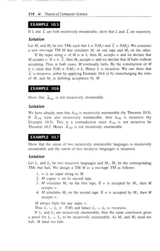 318 );;,] Theory ofComputer Science
EXAMPLE 10.5
If Land L are both recursively enumerable. show that Land L are recursive.
Solution
Let M 1 and M 2 be two TMs such that L =T(M1) and L =T(M2). We construct
a new two-tape TM M that simulates M] on one tape and M2 on the otheL
If the input string w of M is in L, then M1 accepts wand we declare that
M accepts w. If w E [, then M2 accepts wand we declare that M halts without
accepting. Thus in both cases, M eventually halts. By the construction of M
it is clear that T(lvl) =T(M]) =L Hence L is recursive. We can show that
[ is recursive, either by applying Example lOA or by interchanging the roles
of M) and M 2 in defining acceptance by M.
EXAMPLE 10.6
Show that ATM
is not recursively enumerable.
Solution
We have already seen that Anv! is recursively enumerable (by Theorem 10.5).
If itTIY! were also recursively enumerable, then ATM is recursive (by
Example 10.5). This ~ a contradiction since ATM is not recursive by
Theorem 10.5. Hence A TM is not recursively enumerable,
EXAMPLE 10.7
Show that the union of two recursively enumerable languages is recursively
enumerable and the union of two recursive languages is recursive.
Solution
Let L 1 and L2 be two recursive languages and M 1, M2 be the corresponding
TMs that halt. We design a Th1 M as a two-tape TM as follows:
1. w is an input string to M.
2. M copies ,von its second tape.
3. M simulates M) on the first tape. If w is accepted by M10 then M
accepts ,v.
4. M simulates /'112 on the second tape. If w is accepted by M2, then M
accepts w.
M always halts for any input w.
Tnus LJ U L2 = T(M) and hence LJ
U L2 is recursive.
If L) and L2 are recursively enumerable. then the same conclusion gives
a proof for L) U L2 to be recursively enumerable. As M 1 and M2 need not
halt, M need not halt.
 