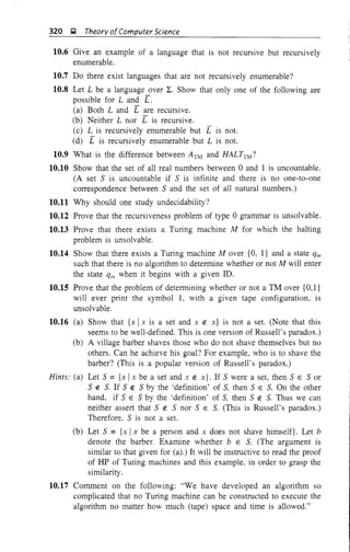 320 Q, Theory ofComputer Science
10.6 Give an example of a language that is not recursive but recursively
enumerable.
10.7 Do there exist languages that are not recursively enumerable?
10.8 Let L be a language over L. Show that only one of the following are
possible for Land r.
(a) Both Land r are recursive.
(b) Neither L nor r is recursive.
(c) L is recursively enumerable but L is not.
(d) r is recursively enumerable but L is not.
10.9 What is the difference between ATM and HALTTM ?
10.10 Show that the set of all real numbers between 0 and 1 is uncountable.
(A set S is uncountable if S is infinite and there is no one-to-one
correspondence between S and the set of all natural numbers.)
10.11 Why should one study undecidability?
10.12 Prove that the recursiveness problem of type 0 grammar is unsolvable.
10.13 Prove that there exists a Turing machine M for which the halting
problem is unsolvable.
10.14 Show that there exists a Turing machine Mover {O, I} and a state qm
such that there is no algorithm to determine whether or not M will enter
the state ql11 when it begins with a given ill.
10.15 Prove that the problem of determining whether or not a TM over {O,1}
will ever print the symbol 1, with a given tape configuration, is
unsolvable.
10.16 (a) Show that {x I x is a set and x ~ x} is not a set. (Note that this
seems to be well-defined. This is one version of Russell's paradox.)
(b) A village barber shaves those who do not shave themselves but no
others. Can he achieve his goal? For example, who is to shave the
barber? (This is a popular version of Russell's paradox.)
Hints: (a) Let S ={x I x be a set and x ~ x}. If S were a set, then S E S or
S ~ S. If S ~ S by the 'definition' of S, then S E S. On the other
hand, if S E S by the 'definition' of S, then S ~ S. Thus we can
neither assert that S ~ S nor S E S. (This is Russell's paradox.)
Therefore, S is not a set.
(b) Let S = {x Ix be a person and x does not shave himself}. Let b
denote the barber. Examine whether b E S. (The argument is
similar to that given for (a).) It will be instructive to read the proof
of HP of Turing machines and this example, in order to grasp the
similarity.
10.17 Comment on the following: "We have developed an algorithm so
complicated that no Turing machine can be constructed to execute the
algorithm no matter how much (tape) space and time is allowed."
 