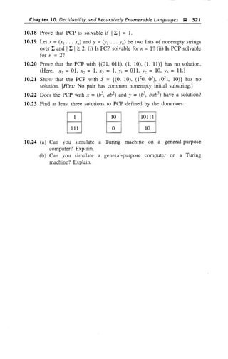 Chapter 10: Decidability and Recursively Enumerable Languages g 321
10.18 Prove that PCP is solvable if Il: I = l.
10.19 Let x =(Xl' .. X,,) and Y =(YI ... y,,) be two lists of nonempty strings
over l: and Il: I2: 2. (i) Is PCP solvable for n =I? (ii) Is PCP solvable
for n = 2?
10.20 Prove that the PCP with {(01, 011), (1, 10), (I,ll)} has no solution.
(Here, Xl =01, X2 = 1, X3 = 1, YI =011, 1'2 = 10, Y3 = 11.)
10.21 Show that the PCP with S = {(O, 10), (12
0, 03
), (02
1, IOn has no
solution. [Hint: No pair has common nonempty initial substring.]
10.22 Does the PCP with X =(b3
, ab2
) and Y =(b3
, bab3
) have a solution?
10.23 Find at least three solutions to PCP defined by the dominoes:
1
10m
I
10
10.24 (a) Can you simulate a Turing machine on a general-purpose
computer? Explain.
(b) Can you simulate a general-purpose computer on a Turing
machine'? Explain.
 