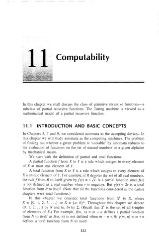 Computability
In this chapter we shall discuss the class of primitive recursive functions-a
subclass of partial recursive functions. The Turing machine is viewed as a
mathematical model of a partial recursive function.
11.1 INTRODUCTION AND BASIC CONCEPTS
In Chapters 5, 7 and 9, we considered automata as the accepting devices. In
this chapter we will study automata as the computing machines. The problem
of finding out whether a given problem is 'solvable' by automata reduces to
the evaluation of functions on the set of natural numbers or a given alphabet
by mechanical means.
We start with the definition of partial and total functions.
A partial function f from X to Y is a rule which assigns to every element
of X at most one element of Y.
A total function from X to Y is a rule which assigns to every element of
X a unique element of Y. For example. if R denotes the set of all real numbers,
the rule f from R to itself given by fer) = +J; is a partial function since fer)
is not defined as a real number when r is negative. But g(r) = 21' is a total
function from R to itself. (Note that all the functions considered in the earlier
chapters were total functions.)
In this chapter we consider total functions from Xk
to X, where
X = {O, 1, 2, 3, ... } or X = {a, b}*. Throughout this chapter we denote
(0, 1, 2, ...) by N and (a, b) by L. (Recall that Xk
is the set of all k-tuples
of elements of X) For example, f(m, 17) = m - 11 defines a partial function
from N to itself as f(m, 11) is not defined when m - n < 0; gem, 17) = m + 11
defines a total function from N to itself.
322
 