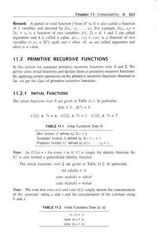 Chapter 11: Computahility g 323
Remark A partial or total function f from Xk
to X is also called a function
of k variables and denoted by f(x), Xc, .. " Xk)' For example. f(x)- X2) =
2Xl + X2 is a function of two variables: f(l, 2) = 4, 1 and 2 are called
arguments and 4 is called a value. g(H'j_ W2) =11'JIV2 is a function of two
variables (H)'1/2 E L*); g(ab, aa) =abaa, ab, aa are called arguments and
abaa is a value.
11.2 PRIMITIVE RECURSIVE FUNCTIONS
In this section we construct primitive recursive functions over Nand L. We
define some initial functions and declare them as plimitive recursive functions.
By applying certain operations on the primitive recursive functions obtained so
far. we get the class of primitive recursive functions.
11.2.1 INITIAL FUNCTIONS
The initial functions over N are given in Table 11.1. In particular,
5(4) = 5. Z(7) = 0
U](2, 4, 7) = 4, U?(2, 4, 7) =2, utO, 4, 7)
_ '7
- I
TABLE 11,1 Initial Functions Over tv
Zero function Z defined by Z(x) = 0,
Successor function S defined by S(x) = x + 1
Projection function U/" defined by Ur"(.'1 "" xn) = x"
Note: As Ul(x) = x for every x in N. ui is simply the identity function. So
Uf' is also termed a generalized identity function.
The initial functions over L are given in Table 11.2. In pmticular,
nil (abab) = A
cons a(abab) =aabab
cons b(abab) = babab
Note: We note that cons a(x) and cons b(x) simply denote the concatenation
of the 'constant' string a and X and the concatenation of the constant string
band x.
TABLE 11.2 Initial Functions Over {a, b}
nil (x) = A
cons a(x) = ax
cons b(x) = bx
 