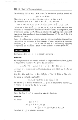 326 ~ Theory ofComputer Science
By comparing fleX, 0) with L.H.S. of (11.2), we see that g can be defined by
g(x) =x = UlC"K)
Also. flex, :v + 1) =x + (:v + 1) = (x + y) + 1 =flex, y) + 1
By comparing fi(x, Y + 1) with L.R.S. of (11.3), we have
hex. y, flex, y) =fi(x, y) + 1 = Sifl(X, y)) = s(uiex, y, fleX, y)))
Define hex, :v, z) = s(U!(x, y, z)). As g = ul, it is an initial function. The
function lz is obtained from the initial functions ui and S by composition, and
by recursion using g and h. Thus fl is obtained by applying composition and
recursion a finite number of times to initial functions ui, Uj' and S. So fl is
primitive recursive.
Note: A total function is primitive recursive if it can be obtained by applying
composition and recursion a finite number of times to primitive recursive
functions fl' f2, ..., f;,,· This is clear as each fi is obtained by applying
composition and recursion a finite number of times to initial functions.
EXAMPLE 11.6
The function f2(x. y) =x * Y is primitive recursive.
Solution
As multiplication of two natural numbers is simply repeated addition, f2 has
to be primitive recursive. We prove this as follows:
f2(x, 0) = 0, hex, y + 1) =x * (:v + 1) =hex, y) + x
i.e. hex, y + 1) =flCf2(."K, y), x). Comparing these with (11.2) and (11.3), we
can write
hex. 0) = Z(x) andf2(x. y + 1) = fl(uj(x, Y,h(x, y)), u((x. y, f2(X, y))))
By taking g =Z and h defined by
hex, y. z) = fl (U!(x, y, z), U((x, y, z))
we see that f2 is defined by recursion. As g and h are primitive recursive, 12
is primitive recursive (by the above note).
EXAMPLE 11.7
Show that f(x, y) =x' is a primitive recursive function.
Solution
We define
f(x, 0) = 1
f(x, Y + 1) = x * f(x. y)
=U((x. y. f(x, y)) * uj(x. y. f(x, y))
Therefore. f(x. y) is primitive recursive.
 