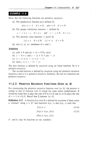 Chapter 11: Computability );l 327
EXAMPLE 11.8
Show that the following functions are primitive recursive:
(a) The predecessor function p(x) defined by
p(x) =x-I if x :f:- 0, p(x) =0 if x =O.
(b) The proper subtraction function ..:.. defined by
x ..:.. y =X - Y if x ~ v and x..:.. y = 0 if x < y.
(c) The absolute value function I I given by
Ix I = x if x ~ 0, Ix I = -x if x < O.
(d) min (x, y), i.e. minimum of x and y.
Solution
(a) p(O) = 0 and p(y + 1) = Uf(Y, p(y))
(b) x ..:.. 0 = x and x ..:.. (y + 1) = p(x y)
(c) Ix - y I =(x ..:.. y) + (y ..:.. x)
(d) win(x, y) = x ..:.. (:r ..:.. y)
The first function is defined by recursion using an initial function. So it is
primitive recursive.
The second function is defined by recursion using the primitive recursive
function p and so it is primitive recursive. Similarly. the last two functions are
primitive recursive.
11.2.3 PRIMITIVE RECURSIVE FUNCTIONS OVER {a, b}
For constructing the primitive recursive function over {a, b}, the process is
similar to that of function over N except for some minor modifications. It
should be noted that A plays the role of 0 in (11.2) and ax or bx plays the role
of y + 1 in (11.3). Recall that 2: denotes {a, b}.
DefInition 11.5 A function f(x) over 2: is defined by recursion if there exists
a 'constant" string 11' E 2:* and functions hl(x, y) and h2(x. y) such that
f(A) =w
f(ax) = hl(x, f(x))
f(bx) = h2(x, f(x))
(,k and h: may be functions in one variable.)
(11.4)
(11.5)
 