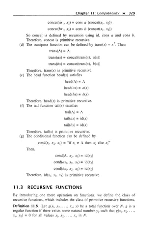 Chapter 11: Computability ~ 329
concat(ax], X2) =cons a (concat(xb X2))
concat(bx], X2) =cons b (concat(x], X2))
SO concat is defined by recursion using id, cons a and cons b.
Therefore, concat is primitive recursive.
(d) The transpose function can be defined by trans(x) = xT
. Then
trans(A) = A
trans(ax) = concat(trans(x), a(x))
trans(bx) = concat(trans(x), b(x))
Therefore, trans(x) is primitive recursive.
(e) The head function head(x) satisfies
head(A) =A
head(ax) = a(x)
head(bx) = b(x)
Therefore, head(x) is primitive recursive.
(f) The tail function tail(x) satisfies
tail(A) =A
tail(ax) = id(x)
tail(bx) =id(x)
Therefore, tailex-) is pnm]t]ve recursive.
(g) The conditional function can be defined by
cond(x], X2, X3) = "if x] "* A then X:; else X3"
Then,
cond(A, Xb x3) = id(x3)
cond(ax], X:;, X3) = id(x:;)
cond(bx], X2, X3) = id(x:;)
Therefore, id(x], x2. :"3) is primitive recursive.
11.3 RECURSIVE FUNCTIONS
By introducing one more operation on functions, we define the class of
recursive functions, which includes the class of primitive recursive functions.
Def"mition 11.8 Let g(x], X2' ..., X/1' y) be a total function over N. g is a
regular function if there exists some natural number Yo such that g(x], X2, .. ",
XII' Yo) = 0 for all values X], X2, ..., X/1 in N.
 