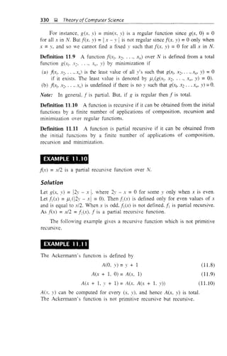 330 ~ Theory ofComputer Science
For instance, g(x, y) = min(x, y) is a regular function since g(x, 0) = 0
for all x in N. But lex, y) = I x-' 1 is not regular since lex, y) = 0 only when
x = y, and so we cannot find a fixed y such that lex, y) = 0 for all x in N.
DefInition 11.9 A function !(X1' x2' ..., XII) over N is defined from a total
function g(Xl' X2' ... , XII' y) by minimization if
(a) f{XI' X2, .... Xl/) is the least value of all y's such that g(xj, X2, ..., Xll' y) = 0
if it exists. The least value is denoted by J.1,(g(xj, X2' ... , XII' y) = 0).
(b) fi."'Cj, X2, .... Xii) is undefined if there is no y such that g(xj, X2 ... Xll' y) = O.
Note: In general. ! is partial. But, if g is regular then! is total.
DefInition 11.10 A function is recursive if it can be obtained from the initial
functions by a finite number of applications of composition, recursion and
minimization over regular functions.
DefInition 11.11 A function is partial recursive if it can be obtained from
the initial functions by a finite number of applications of composition,
recursion and minimization.
EXAMPLE 1.1.10
fix) = x/2 is a partial recursive function over N.
Solution
Let g(x, y) = 12y - x I. where 2y - x = 0 for some y only when X is even.
LetNx) = ,uJI2y - xl = 0). Thenf!(x) is defined only for even values of X
and is equal to x/2. When x is odd, !1(x) is not defined'!1 is partial recursive.
As lex) = x/2 =!1(x), ! is a partial recursive function.
The following example gives a recursive function which is not primitive
recursive.
EXAMPLE 11.11
The Ackermann's function is defined by
A(O, y) =y + 1
A(x + 1. 0) = A(x, 1)
A(x + 1, y + 1) = A(x, A(x + 1. y))
(11.8)
(11.9)
(11.10)
A(x, y) can be computed for every (x, y), and hence A(x, y) is total.
The Ackermann's function is not primitive recursive but recursive.
 