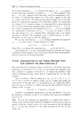 334 ~ Theory ofComputer Science
N for given arguments a], .... am' Initially, the input OJ, a2' ..., am appears
on the input tape separated by markers Xj, ... , Xlii' The computed value
f(a] , ..., am)' say, c appears on the input tape, once the computation is over.
To locate c ,ve need another marker. say y. The value c appears to the right
of X m and to the left of v. To make the construction simpler, we use the tally
notation to represent the elements of N. In the tally notation, 0 is represented
by a string of b's. A positive integer n is represented by a string consisting
of II 1's. So the initial tape expression takes the form 1"lx,1{/2x: ... 1{/mxmby.
As a resulr of computation, the initial ID qOFtxll"2X2 ... l{/lI/xlII by is changed
to a terminal ID of the form 1{/lXl1{/2X: ... 11lmx",1'q'y for some q' E Q. In
fact, the position of q' in a tenninal ID is immaterial and it can appear
anywhere in Res(X). The computed value is found between XIII and y.
Sometimes we may have to omit the leading b's.
We say that a function f(x] . ..., x",) is Turing-computable for arguments
aj, .... (1m if there exists a Turing machine for which
where IDII
is a terminal ID containing f(al' ..., alii) to the left of y.
Our ultimate aim is to prove that partial recursive functions are Turing-
computable. For this purpose. first of all we prove that the three initial primitive
recursive functions are Turing-computable.
11.4.4 CONSTRUCTION OF THE TURING MACHINE THAT
CAN COMPUTE THE ZERO FUNCTION Z
The zero function Z is defined as Zeal) = 0 for all al :::: O. So the initial tape
expression can be taken as X = 11l'xlby. As we require the computed value
Zeal)' namely O. to appear to the left of y, we require the machine to halt
without changing the input. (Note that 0 IS represented by b in the tally
notation.)
Thus we define a TM by taking Q = {qo, qd, r = {b. LXI_ Y},
X = l"jx,by. P consists of qobRqo, qolRqo. q(~llx1ql' qobRqo and qolRqo are
used to move to the right until Xl is encountered. q~llx1ql enables the TM to
enter the state ql' M enters qj without altering the tape symbol. In terms of
change of IDs. we have
a l"lx by f.2- l"la-li bv L- l"I('IX by10 I . ; 1(} . . I 1. , .
As there is no quadruple starting with ql' M halts and Res(X) =11Ij(11X1by.
By deleting ql in Res(X), we get l"lxlby (which is the same as X) yielding 0
(given by b).
Note: We can also represent the quadruples in a tabular form which is
similar to the transition table obtained in Chapter 9. In this case we have to
specify (i) the new symbol written. or (ii) the movement to the left (denoted
by L/. or (iii) the movement to the right (denoted by R). So we get
Table 11.3.
 