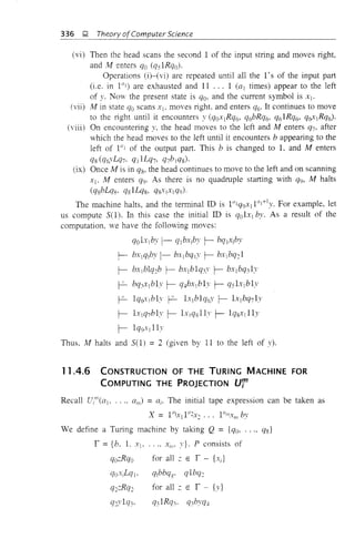 336 !;! Theory ofComputer Science
(vi) Then the head scans the second 1 of the input string and moves right,
and M enters qo (qs1Rqo).
Operations (i)-(vi) are repeated until all the 1's of the input part
(i.e. in 1ii1 ) are exhausted and 11 ... 1 (al times) appear to the left
of y. Now the present state is qo, and the current symbol is Xj.
(vii) M in state qo scans Xl, moves right. and enters CJ6' It continues to move
to the right until it encounters y (CJoxlRCJ6, q6bRCJ6, CJ61RCJ6, CJfrYIRCJ6)'
(viii) On encountering y. the head moves to the left and M enters CJ7, after
which the head moves to the left until it encounters b appearing to the
left of 1"1 of the output part. This b is changed to 1, and M enters
CJs (CJ6yLCJ7. ql lLq7, q7b jCJS)'
(ix) Once M is in qs, the head continues to move to the left and on scanning
Xl. M enters CJ9' As there is no quadruple starting with q9, M halts
(qsbLqs· CJsILqs, qsxIXICJ9)'
The machine halts, and the terminal ill is 1Ulq9Xjl"I+1y. For example, let
us compute S(I). In this case the initial ill is CJolx] by. As a result of the
computation, we have the following moves:
CJOlxlby 1- CJjbxjby r- bCJ]xjby
f- bXICJ/J)'I- bx1bqlY r- bxjbCJ:1
r- bxlblCJ2b r- bxlblq3Y r- bxlbCJ31y
r- bCJ,xlb1y r- CJ4bxl b1y r- qslx1b1y
r- 1CJ6-y j bh r- 1xjb1CJ6Y r- l.ylbq71y
r- LrjCJ7b1y r- lxjCJsllv r- 1Qsxj lly
r- lCJ9xj 11y
Thus. M halts and SO) =2 (given by 11 to the left of y).
11.4.6 CONSTRUCTION OF THE TURING MACHINE FOR
COMPUTING THE PROJECTION Ur
Recall Ut'(al' .... a/l1) =ai' The initial tape expression can be taken as
We define a Turing machine by taking Q = {qo, ..., qs}
r = {b. L Xl> .... XII!' y}. P consists of
qozRqo
qoxiLqj.
CJ:;:RCJ:
CJ::vlCJ,·
for all ;: E r - {x;}
qlbbqg' qlbq:
for all ;: E r - {y}
q3 1Rq3' q3bYCJ4
 