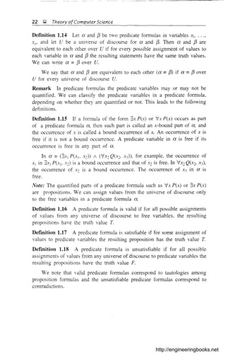 22 ~ Theory ofComputer Science
DefInition 1.14 Let ex and [3 be two predicate formulas in variables Xb
XII' and let Ube a universe of discourse for ex and [3. Then ex and f3 are
equivalent to each other over U if for every possible assignment of values to
each variable in ex and [3 the resulting statements have the same truth values.
We can write ex = [3 over U.
We say that ex and f3 are equivalent to each other (ex == fJ> if ex == [3 over
U for every universe of discourse U.
Remark In predicate formulas the predicate val;ables mayor may not be
quantified. We can classify the predicate variables in a predicate formula,
depending on whether they are quantified or not. This leads to the following
definitions.
Definition 1.15 If a formula of the form 3x P(x) or "Ix P(x) occurs as part
of a predicate formula ex, then such part is called an x-bound part of ex, and
the occurrence of x is called a bound occurrence of x. An occurrence of x is
free if it is not a bound occurrence. A predicate variable in a is free if its
occurrence is free in any part of a.
In a =(3x l P(XI' x:)) / (VxcQ(x:> X3))' for example, the occurrence of
Xl in 3.1:) P(Xl' xc) is a bound occurrence and that of Xc is free. In VX2 Q(x:> X3),
the occurrence of Xc is a bound occurrence. The occurrence of X3 in ex is
free.
Note: The quantified parts of a predicate formula such as "Ix P(x) or 3x P(x)
are propositions. We can assign values from the universe of discourse only
to the free variables in a predicate f01lliula a.
DefInition 1.16 A predicate formula is valid if for all possible assignments
of values from any universe of discourse to free variables, the resulting
propositions have the truth value T.
Defmition 1.17 A predicate formula is satisfiable if for some assignment of
values to predicate variables the resulting proposition has the truth value T.
DefInition 1.18 A predicate formula is unsatisfiable if for all possible
assignments of values from any universe <5fdiscourse to predicate variables the
resulting propositions have the truth value F.
We note that valid predicate formulas correspond to tautologies among
proposition formulas and the unsatisfiable predicate formulas correspond to
contradictions.
http://engineeringbooks.net
 