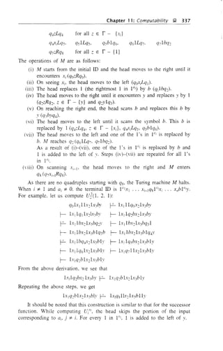 Chapter 11: Computability ~ 337
qJ.zLqJ. for all z E 1- {x;}
qJ.xiLqS, qsILqs, qsblq6' q6ILq7, q7 Ibq2
q7zRqS for all z E f- {I}
The operations of M are as follows:
(i) M starts from the initial ill and the head moves to the right until it
encounters Xi (qozRqo)·
(ii) On seeing Xi, the head moves to the left (qoXiLql)'
(iii) The head replaces 1 (the rightmost 1 in l a
;) by b (q1lbq2)'
(iv) The head moves to the right until it encounters y and replaces y by 1
(q2zRq2' Z E f - {y} and q~vlq3)'
(v) On reaching the right end, the head scans b and replaces this b by
Y (q3byqJ.).
(vi) The head moves to the left until it scans the symbol b. This b is
replaced by 1 (qJ.zLqJ., Z E f - {x;}, qJ.xiLqS' qsblq6)'
(vii) The head moves to the left and one of the l's in 1{/i is replaced by
b. M reaches q2 (q6ILq,. qilbq2)'
As a result of (i)-(vii), one of the 1's in l a
; is replaced by band
1 is added to the left of y. Steps (iv)-(vii) are repeated for all l's
in I"i.
(viii) On scanning Xi-I' the head moves to the right and M enters
qs (q,xi-lRqS)'
As there are no quadruples starting with qs, the Turing machine M halts.
When i :j:. 1 and ai :j:. O. the telminal ill is I"lXI ... Xi-lq81";xi ... xl1blai
y.
For example, let us compute Ul(l. 2. 1):
qol.tlIl.c2Ix3by ~ Ix1 llqox21.:3by
r- Lt1lq1Ix2h 3by r- Ixllq2bx2Ix3by
~ IXllbx2Ix3bq2Y r- Ix[lbx2Ix)7q31
r- lxIlbx2Ix3blq3b r- lXllbx2lx}blq4Y
~ Ix1lbq4x2Ix}bly r- Ix! Iqsbx21x}bly
r- Ixllq6Ix2Ix3blv r- lXlq711x2Ix3bly
r- b:lq2blx2Ix3blv
From the above derivation. we see that
l.Yjlq2bx2Ix3by ~ l.Ylq2bl.t21x3bIy
Repeating the above steps, we get
Ixlq2blx2lx}bl.v P- LCjqslh2Ix3blly
It should be noted that this construction is similar to that for the successor
function. While computing U/", the head skips the portion of the input
corresponding to ai. j :j:. i. For every 1 in l"i. 1 is added to the left of y.
 