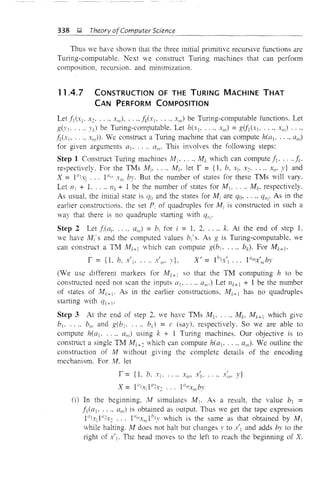 338 ~ Theory ofComputer Science
Thus we have shown that the three initial primitive recursive functions are
Turing-computable. Next we construct Turing machines that can perform
composition, recursion. and minimization.
11 .4.7 CONSTRUCTION OF THE TURING MACHINE THAT
CAN PERFORM COMPOSITION
Let fIC-'l' X.2' ..., .,,)•...• fiJxI, .... XIII) be Turing-computable functions. Let
g(YI' .. " YI.) be Turing-computable. Let h("I, ..., XIII) =g(fl(XI ...• xm) .•••
.MXi' . , ., XIII»' We construct a Turing machine that can compute h(aj, ...• am)
for given arguments aj, .... am' This involves the following steps:
Step 1 Construct Turing machines All' .... Mk which can compute fl' ..., .I;.
respectively. For the TMs Mj, .... lvII.:' let T' = {I, b, Xl. X.:;• .... xn , y} and
X = 1°1,] 10m
X in by. But the number of states for these TMs will vary.
Let 111 + 1. 11k + 1 be the number of states for /.11, .... A'h. respectively.
As usuaL the initial state is (jo and the states for Mi are qQ, ..., q,,;, As in the
earlier constructions. the set Pi of quadruples for Mi is constructed in such a
way that there is no quadruple starting with ql1;'
Step 2 Let f;(ai' ..., am) = bi for i = 1. 2, ..., k. At the end of step 1,
we have M;'s and the computed values bi's. As g is Turing-computable. we
can construct a TM A'h+l which can compute g(b] • .... bk)· For Mk+l •
X, - Ihl .' 10m ' l .- X  ••• X III 7)
(Ve use different markers for Mk+ 1 so that the TM computing h to be
constructed need not scan the inputs a] . ..., am') Let I1k+ + 1 be the number
of states of Mk+]. As in the earlier constructions, Mk+ 1 has no quadruples
starting with qk+ I'
Step 3 At the end of step 2. we have TMs M I , ..., Mb lvh+1 which give
bl ..... bin and g(b] . .... bJ = c (say). respectively. So we are able to
compute h(al' .... am) using k + 1 Turing machines. Our objective is to
construct a single TM kh+.2 which can compute heal' ..., an,). We outline the
construction of M without giving the complete details of the encoding
mechanism. For M. let
T' = {1. b, Xi' " .. X"I' x'.
(1) In the beginning, lv! simulates Mj • As a result. the value bj =
fi(al' ..., am) is obtained as output. Thus we get the tape expression
1°xI 1!!2x.:; ... 1(1mxmlbl y which is the same as that obtained by M1
while halting. lv! does not halt but cbanges y to x'] and adds by to the
right of X'I' The head moves to the left to reach the beginning of X.
 