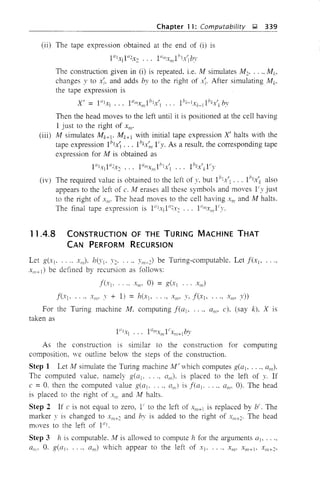 Chapter 11: Computability J;;t 339
(ii) The tape expression obtained at the end of (i) is
The construction given in (i) is repeated. i.e. M simulates M2• .•.• Mk,
changes y to x;, and adds by to the right of x;. After simulating Mk>
the tape expression is
X' = I"IXl ... I"mxm 1btx'l ... 1bk-lXk_tlbkx'k by
Then the head moves to the left until it is positioned at the cell having
1 just to the right of xm.
(iii) M simulates Mk+1• Mk+1 with initial tape expression X' halts with the
tape expression Iblx'i ... Ibkx;" 1'y. As a result, the corresponding tape
expression for M is obtained as
·1"1.- I"2x 1"",.- 1b1 ,J Ibh-' Ii'v.,1 2' . . "", AI'" ., k ~
(iv) The required value is obtained to the left of y. but Ib
tx'l ... Ihkx'k also
appears to the left of c. M erases all these symbols and moves Iiy just
to the right of XIII' The head moves to the cell having x", and M halts.
The final tape expression is 1"lxJI"2x2 ... 1"mxm I(y.
11.4.8 CONSTRUCTION OF THE TURING MACHINE THAT
CAN PERFORM RECURSION
Let g(XI' .... x",). h(Yl' 1'2, .... Ym.d be Turing-computable. Let f(x[o ...,
Xm+1) be defined by recursion as follows:
f(XI' .... Xm • 0) = g(x] ... XII,)
f(x) . ..., x"', I' + 1) = h(xio ..., xm, y, f(xJ' ..., Xm' Y»
For the Turing machine Ai, computing f(a1o .... am, c), (say k), X IS
taken as
As the construction is similar to the construction for computing
composition. ve outline below the steps of the construction.
Step 1 Let l'vf simulate the Turing machine M' which computes g(at, ..., am)'
The computed value, namely g(a) , all,). is placed to the left of y. If
c = O. then the computed yalue g(a] , a,/i) is f(a]- .... am, 0). The head
is placed to the right of Xl/! and M halts.
Step 2 If c is not equal to zero, lito the left of Xm+1 is replaced by bi. The
marker Y is changed to Xm+2 and bv is added to the right of X",+2' The head
moves to the left of 1"1.
Step 3 h is computable. M is allowed to compute h for the arguments at •...,
a",_ O. g(at . ..., am) vhich appear to the left of XJ' ... , xm' Xm+1o XII/+2,
 