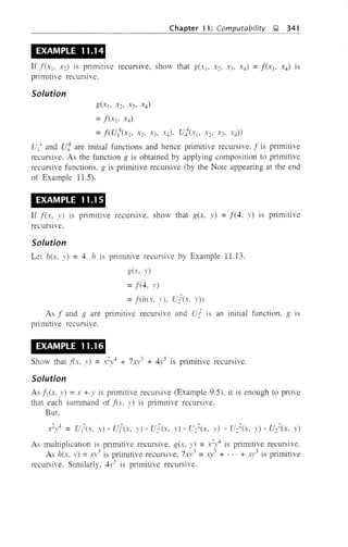 Chapter 11: Computability ~ 341
EXAMPLE 11.14
If I(X1' x2) is primitive recursIve, show that g(XI' x~, x" X4) = I(XI' X4) IS
primitive recursive.
Solution
g(xj, X2' x" X4)
= I(xl' X4)
=I(UI
4
(Xl X2, x" X4)' U}(Xl' X2' X3' X4))
U j-+ and uj are initial functions and hence primitive recursive. I is primitive
recursive. As the function g is obtained by applying composition to primitive
recursive functions, g is primitive recursive (by the Note appearing at the end
of Example 11.5).
EXAMPLE 11.15
If I(x, y) is primitive recursIve. show that g(x, y) =1(4. y) is primitive
recurSIve.
Solution
Let hex, y) = 4. h IS primitive recursive by Example 11.13.
g(x, y)
=1(4, 1')
=I(h(x, y). vl(x, .'))
As I and g are primitive recursive and Co' IS an initial function, g IS
primitive recursive.
EXAMPLE 11.16
Show that I(x, y) =l4 + 7-1.,,3 + 4y5 is primitive recursive.
Solution
As 11(x, y) =x + y is primitive recursive (Example 9.5), it is enough to prove
that each summand of I(x, y) IS primitive recursive.
But.
As multiplication is primitive recursive, g(x, y) =x2
l is primitive recursive.
As hex, 1') = ,n' is primitive recursive, 7xy3 = .}" + ' .. + xy3 is primitive
recursive. Similarly, 41'5 is primitive recursive.
 