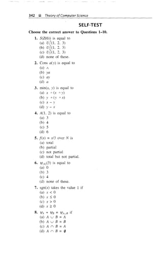 342 ~ Theory ofComputer Science
SELF-TEST
Choose the correct answer to Questions 1-10.
1. 5(Z(6» is equal to
(a) U1
3
(L 2. 3)
(b) Ui'(L 2. 3)
(c) ufo, 2, 3)
(d) none of these.
2. Cons a(y) is equal to
(a) /
(b) ya
(c) ay
(d) a
3. min(x, y) is equal to
(a) x -=-(x -=-y)
(b) y -=- (y -=- x)
(c) x - Y
(d) y - x
4. A(L 2) is equal to
(a) 3
(b) 4
(c) 5
(d) 6
5. f(x) =x/3 over N is
(a) total
(b) partial
(c) not partial
(d) total but not partial.
6. 1fI{4}(3) is equal to
(a) 0
(b) 3
(c) 4
(d) none of these.
7. sgn(x) takes the value 1 if
(a) x < 0
(b) x ::::; 0
(c) x > 0
(d) x 2': 0
8. IfIA + IfIB = 1f!,4uB if
(a) A u B = A
(b) A u B = B
(c) A II B = A
(d) A II B = 0
 