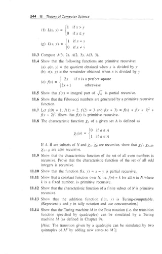 344 i;1. Theory ofComputer Science
gif x> v
(f) L(x. ,) =
if x :S y
(1 if x = v
(g) Eer, v) =
to if x *- v
11.3 Compute A(3, 2). A(2, 3), A(3, 3).
11.4 Show that the following functions are primitive recursive:
(a) q(x. y) = the quotient obtained when x is divided by y
(b) rex, y) = the remainder obtained when x is divided by y
{
2X if x is a perfect square
(c) f(x) =
2x + 1 otherwise
11.5 Show that f(x) = integral part of j; is patti'll recursive.
11.6 Show that the Fibonacci numbers are generated by a primitive recursive
function.
11.7 Let f(O) = 1, f(l) = 2, f(2) = 3 and f(x + 3) =f(x) + f(x + 1)1 +
fi.'( + 2)3. Shovv that f(:r) is primitive recursive.
11.8 The characteristic function XA of a given set A is defined as
ra if a ~ A
x(a) = ~
II if a E A
If A, B are subsets of Nand XAo XB are recursive, show that X/, XAuB,
Xv.. B are also recursive.
11.9 Show that the characteristic function of the set of all even numbers is
recursive. Prove that the characteristic function of the set of all odd
integers is recursive.
11.10 Show that the function lex. .1') = x - v is partial recursive.
11.11 Show that a constant function over N. i.e. fen) =k for all n in N where
k is a fixed number. is primitive recursive.
11.12 Show that the characteristic function of a finite subset of N is primitive
recurSIve.
11.13 Show that the addition function fl (x, y) is Turing-computable.
(Represent x and v in tally notation and use concatenation.)
11.14 Show that the Tming machine 1'v1 in the Post notation (i.e. the transition
function specified by quadruples) can be simulated by a Turing
machine Iv! (as defined in Chapter 9).
[Hint: The transition given by a quadruple can be simulated by two
quintuples of i'v1' by adding new states to M~]
 