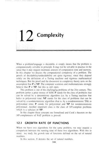 12 Complexity
When a problem/language is decidable, it simply means that the problem is
computationally solvable in principle, It may not be solvable in practice in the
sense that it may require enormous amount of computation time and memory,
In this chapter we discuss the computational complexity of a problem, The
proofs of decidability/undecidability are quite rigorous, since they depend
solely on the definition of a Turing machine and rigorous mathematical
techniques. But the proof and the discussion in complexity theory rests on the
assumption that P -:;t NP. The computer scientists and mathematicians strongly
believe that P -:;t "Nt>. but this is still open.
This problem is one of the challenging problems of the 21st century. This
problem carries a prize money of $lM. P stands for the class of problems that
can be solved by a deterministic algorithm (i.e. by a Turing machine that
halts) in polynomial time: "Nt> stands for the class of problems that can be
solved by a nondeterministic algorithm (that is, by a nondeterministic TM) in
polynomial time; P stands for polynomial and ~TJ> for nondeterminisitc
polynomial. Another important class is the class of NP-complete problems
which is a subclass of "Nt>.
In this chapter these concepts are formalized and Cook's theorem on the
NP-completeness of SAT problem is proved.
12.1 GROWTH RATE OF FUNCTIONS
Vhen we have two algorithms for the same problem, we may require a
comparison between the running time of these two algorithms. With this in
mind. we study the grOvth rate of functions defined on the set of natural
numbers.
In this section. lv' denotes the set of natural numbers.
346
 