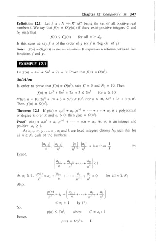 Chapter 12: Complexity ,l;l, 347
Definition 12.1 Let ,j; g : N -7 R+ (R+ being the set of all positive real
numbers), We say that fen) = O(g(n» if there exist positive integers C and
No such that
f(n) S Cg(n) for all n ~ No,
In this case we say f is of the order of g (or f is 'big oh' of g)
Note: f(n) = O(g(n» is not an equation. It expresses a relation between two
functions f and g.
EXAMPLE 12.1
Let f(n) = 4n3
+ 5112
+ 7n + 3. Prove that f(n) = 0(n
3
).
Solution
In order to prove that f(n) = 0(n3
), take C =5 and No = 10. Then
f(n) =4n3
+ 5n2
+ 7n + 3 S 5n
3
for n ~ 10
Vhen n = 10. 5112
+ 7n + 3 =573 < 103
. For 11 > 10, 5n
2
+ 7n + 3 < n
3
•
Then, f(n) = 0(11
Theorem 12.1 If pen) = Gk1/ + Gk_lnk-I + ... + ([In + Go is a polynomial
of degree k over Z and az, > 0, then pen) = O(nk).
Proof pen) = Qk1/ + aZ_ln
k
-
1
+ ... + Gin + Go. As Qk is an integer and
positive, (lk ~ 1.
As {[i-i' aZ-2' ..., (Ii' ao and k are fixed integers, choose No such that for
all 11 ~ each of the numbers
Hence,
n
lak-21 la11 laoI 1
-~2-' .. ,,~. k is less than
n 11 n k
(*)
Also.
for all n 2 No
So,
S az + 1
pen) S 0/.
by (*)
where
Hence.
p(ll) = O(nk
).
 