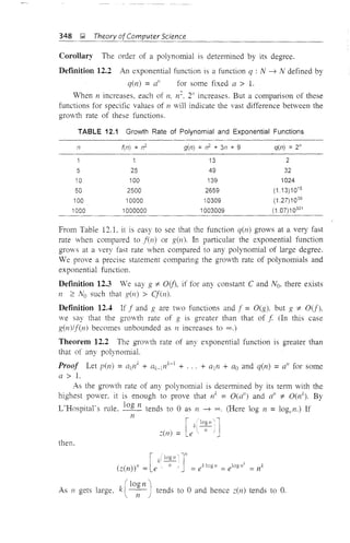 348 ];I Theory of Computer Science
Corollary The order of a polynomial is detennined by its degree.
Defmition 12.2 An exponential function is a function q : N -'7 N defined by
q(n) = a" for some fixed a > 1.
When n increases, each of n, n". 2" increases. But a comparison of these
functions for specific values of 11 will indicate the vast difference between the
growth rate of these functions.
TABLE 12.1 Growth Rate of Polynomial and Exponential Functions
n fen) =n2
g(n) =n2
+ 3n + 9 q(n) =2"
1 1 13 2
5 25 49 32
10 100 139 1024
50 2500 2659 (113)1015
100 10000 10309 (1.27)1030
1000 1000000 1003009 (1.07)10301
From Table 12.1. it is easy to see that the function q(ll) grows at a very fast
rate when compared to fen) or g(ll). In particular the exponential function
grows at a very fast rate when compared to any polynomial of large degree.
We prove a precise statement comparing the growth rate of polynomials and
exponential function.
Deftnition 12.3 We say g '* O(j), if for any constant C and No, there exists
n :2: No such that g(l1) > Cf(n).
Definition 12.4 If f and g are two functions and f = O(g), but g '* O(f),
we say that the growth rate of g is greater than that of.f (In this case
g(n)/f(n) becomes unbounded as 11 increases to 00.)
Theorem 12.2 The growth rate of any exponential function is greater than
that of any polynomial.
Proof Let pen) =ae/ + ak-lnk-1 + . , . + a1n + ao and q(n) = a" for some
a > 1.
As the growth rate of any polynomial is determined by its term with the
highest power, it is enough to prove that Ilk = O(a") and a" '* O(ll), By
L'Hospital's rule. log 11 tends to 0 as n -'7 00. (Here log n = 10gel1.) If
n
then.
I
(~(n»" = le
(log n 'I
As 11 gets large, k ~-'-l-) tends to 0 and hence ~(Il) tends to O.
 