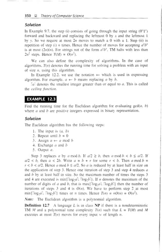 350 ~ Theory ofComputer Science
Solution
In Example 9.7. the step (i) consists of going through the input string (0"1")
forward and backward and replacing the leftmost 0 by x and the leftmost 1
by Y. SO we require at most 2n moves to match a 0 with a 1. Step (ii) is
repetition of step (i) 11 times. Hence the number of moves for accepting a"Yl
is at most (2n)(nl. For strings not of the form ailb", TM halts with less than
2n~ steps. Hence T(Al) = O(n~).
We can also define the complexity of algorithms. In the case of
algorithms. nn) denotes the running time for solving a problem vith an input
of size n. using this algorithm.
In Example 12.2. we use the notation f- which is used in expressing
algorithm. For example. a f- b means replacing a by b.
iac
denotes the smallest integer greater than or equal to a. This is called
the ceiling junction.
EXAMPLE 12.3
Find the running time for the Euclidean algorithm for evaluating gcd(a. b)
where a and 17 are positive integers expressed in binary representation.
Solution
The Euclidean algOlithm has the following steps:
1. The input is (a. b)
') Repeat until 17 = 0
3. Assign a f- a mod 17
-1-. Exchange a and b
5. Output a.
Step 3 replaces a by a mod b. If a/2 2 b, then a mod 17 < b :::; al2. If
a/2 < 17, then a < 217. Wlite a = 17 + r for some r < b. Then a mod b =
r < 17 < a/2. Hence ([ mod b :::; a/2. So a is reduced by at least half in size on
the application of step 3. Hence one iteration of step 3 and step 4 reduces a
and b by at least half in size. So the maximum number of times the steps 3
and -1- are executed is min {Dog~a1. 'log~bT If n denotes the maximum of the
number of digits of a and b. that is max{ilog~al. !log~bl} then the number of
iterations of steps 3 and 4 is O(ll). We have to perform step 2 at most
min {ilog~aI. ilog~bl} times or n times. Hence T(n) = nO(n) = O(n
Note: The Euclidean algorithm is a polynomial algOlithm.
DefInition 12.7 A language L is in class NP if there is a nondeterministic
TIvl M and a polynomial time complexity T(n) such that L = T(lv1) and Ai
executes at most nn) moves for every input 1' of length n.
 